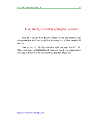 THÏË GIÚÁI NHÛÄNG CHUYÏÅN LAÅ                                                          77




           Cuöåc thi chaåy cuãa nhûäng ngûúâi phuåc vuå caâphï

      Ngaây 14-7, taåi New York àaä àûúåc töí chûác cuöåc thi chaåy lêìn thûá tû cuãa
nhûäng ngûúâi phuåc vuå caâ phï, trong khi taåi Paris cuäng àûúåc töí chûác möåt cuöåc thi
tûúng tûå.

      Cuöåc thi àûúåc töí chûác haâng nùm nhên ngaây "phaá nguåc Bastille" 14-7.
Nhûäng ngûúâi tham gia thi phaãi chaåy thêåt nhanh qua möåt daäy toâa nhaâ mang theo
khay àûång möåt chai vaâ ly àêìy nûúác maâ khöng àûúåc laâm àöí gioåt naâo.




http://www.ebooks.vdcmedia.com
 