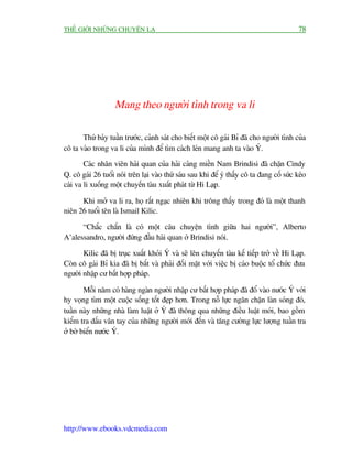 THÏË GIÚÁI NHÛÄNG CHUYÏÅN LAÅ                                                               78




                   Mang theo ngûúâi tònh trong va li

       Thûá baãy tuêìn trûúác, caãnh saát cho biïët möåt cö gaái Bó àaä cho ngûúâi tònh cuãa
cö ta vaâo trong va li cuãa mònh àïí tòm caách leán mang anh ta vaâo YÁ.
        Caác nhên viïn haãi quan cuãa haãi caãng miïìn Nam Brindisi àaä chùån Cindy
Q. cö gaái 26 tuöíi noái trïn laåi vaâo thûá saáu sau khi àïí yá thêëy cö ta àang cöë sûác keáo
caái va li xuöëng möåt chuyïën taâu xuêët phaát tûâ Hi Laåp.

      Khi múã va li ra, hoå rêët ngaåc nhiïn khi tröng thêëy trong àoá laâ möåt thanh
niïn 26 tuöíi tïn laâ Ismail Kilic.

      “Chùæc chùæn laâ coá möåt cêu chuyïån tònh giûäa hai ngûúâi”, Alberto
A’alessandro, ngûúâi àûáng àêìu haãi quan úã Brindisi noái.

       Kilic àaä bõ truåc xuêët khoãi YÁ vaâ seä lïn chuyïën taâu kïë tiïëp trúã vïì Hi Laåp.
Coân cö gaái Bó kia àaä bõ bùæt vaâ phaãi àöëi mùåt vúái viïåc bõ caáo buöåc töí chûác àûa
ngûúâi nhêåp cû bêët húåp phaáp.

        Möîi nùm coá haâng ngaân ngûúâi nhêåp cû bêët húåp phaáp àaä àöí vaâo nûúác YÁ vúái
hy voång tòm möåt cuöåc söëng töët àeåp hún. Trong nöî lûåc ngùn chùån laân soáng àoá,
tuêìn naây nhûäng nhaâ laâm luêåt úã YÁ àaä thöng qua nhûäng àiïìu luêåt múái, bao göìm
kiïím tra dêëu vên tay cuãa nhûäng ngûúâi múái àïën vaâ tùng cûúâng lûåc lûúång tuêìn tra
úã búâ biïín nûúác YÁ.




http://www.ebooks.vdcmedia.com
 