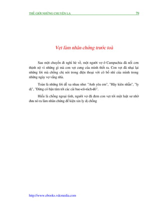 THÏË GIÚÁI NHÛÄNG CHUYÏÅN LAÅ                                                       79




                    Veåt laâm nhên chûáng trûúác toaâ

      Sau möåt chuyïën ài nghó heâ vïì, möåt ngûúâi vúå úã Campuchia àaä nöíi cún
thõnh nöå vò nhûäng gò maâ con veåt cûng cuãa mònh thöët ra. Con veåt àaä nhaåi laåi
nhûäng lúâi maâ chöìng chõ noái trong àiïån thoaåi vúái cö böë nhñ cuãa mònh trong
nhûäng ngaây vúå vùæng nhaâ.

       Toaân laâ nhûäng lúâi dïî xa nhau nhû: "Anh yïu em", "Haäy kiïn nhêîn", "ly
dõ", "Àûâng coá bêån têm túái caác caái bao-cuä-raách-àoá".
      Hiïíu laâ chöìng ngoaåi tònh, ngûúâi vúå àaä àem con veåt túái möåt luêåt sû nhúâ
àûa noá ra laâm nhên chûáng àïí kiïån xin ly dõ chöìng




http://www.ebooks.vdcmedia.com
 