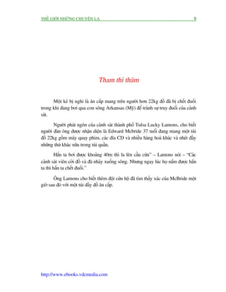 THÏË GIÚÁI NHÛÄNG CHUYÏÅN LAÅ                                                        8




                                Tham thò thêm

      Möåt keã bõ nghi laâ ùn cùæp mang trïn ngûúâi hún 22kg àöì àaä bõ chïët àuöëi
trong khi àang búi qua con söng Arkansas (Myä) àïí traánh sûå truy àuöíi cuãa caãnh
saát.

       Ngûúâi phaát ngön cuãa caãnh saát thaânh phöë Tulsa Lucky Lamons, cho biïët
ngûúâi àaân öng àûúåc nhêån diïån laâ Edward Mcbride 37 tuöíi àang mang möåt tuái
àöì 22kg göìm maáy quay phim, caác dôa CD vaâ nhiïìu haâng hoaá khaác vaâ nheát àêìy
nhûäng thûá khaác nûäa trong tuái quêìn.
        Hùæn ta búi àûúåc khoaãng 40m thò la lïn cêìu cûáu” – Lamons noái – “Caác
caãnh saát viïn cúãi àöì vaâ àaä nhaãy xuöëng söng. Nhûng ngay luác hoå nùæm àûúåc hùæn
ta thò hùæn ta chïët àuöëi.”

       Öng Lamons cho biïët thïm àöåi cûáu höå àaä tòm thêëy xaác cuãa McBride möåt
giúâ sau àoá vúái möåt tuái àêìy àöì ùn cùæp.




http://www.ebooks.vdcmedia.com
 