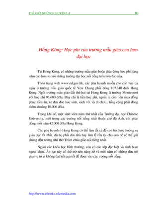 THÏË GIÚÁI NHÛÄNG CHUYÏÅN LAÅ                                                               80




        Höìng Köng: Hoåc phñ cuãa trûúâng mêîu giaáo cao hún
                          àaåi hoåc

     Taåi Hong Kong, coá nhûäng trûúâng mêîu giaáo buöåc phaãi àoáng hoåc phñ haâng
nùm cao hún so vúái nhûäng trûúâng àaåi hoåc nöíi tiïëng trïn hoân àaão naây.
       Theo trang web www.ed.gov.hk, caác phuå huynh muöën cho con hoåc caã
ngaây úã trûúâng mêîu giaáo quöëc tïë Yew Chung phaãi àoáng 107.340 àöla Hong
Kong. Ngöi trûúâng mêîu giaáo àùæt thûá hai taåi Hong Kong laâ trûúâng Montessori
vúái hoåc phñ 93.600 àöla. Àêy chó laâ tiïìn hoåc phñ, ngoaâi ra coân tiïìn mua àöìng
phuåc, tiïìn ùn, xe àûa àoán hoåc sinh, saách vúã, vaâ ài chúi... töíng cöång phaãi àoáng
thïm khoaãng 10.000 àöla.

      Trong khi àoá, möåt sinh viïn nùm thûá nhêët cuãa Trûúâng àaåi hoåc Chinese
University, möåt trong caác truúâng nöíi tiïëng nhêët thuöåc chïë àöå Anh, chó phaãi
àoáng möîi nùm 42.000 àöla Hong Kong.
       Caác phuå huynh úã Hong Kong coá thïí laâm têët caã àïí con hoå àûúåc hûúãng sûå
giaáo duåc töët nhêët, duâ hoå phaãi dúâi nhaâ hay laâm lïî rûãa töåi cho con àïí coá thïí gûãi
chuáng àïën nhûäng nhaâ thúâ Thiïn chuáa giaáo nöíi tiïëng nhêët.
        Ngoaâi caác khoáa hoåc bònh thûúâng, coân coá caác lúáp àùåc biïåt vaâ sinh hoaåt
ngoaåi khoáa. AÁp lûåc naây coá thïí trúã nïn nùång nïì vaâ möîi nùm coá nhûäng àûáa treã
phaãi tûå tûã vò khöng àaåt kïët quaã töët àïí àûúåc vaâo caác trûúâng nöíi tiïëng.




http://www.ebooks.vdcmedia.com
 
