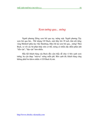 THÏË GIÚÁI NHÛÄNG CHUYÏÅN LAÅ                                                      81




                            Xem tûúáng qua... möng

        Ngûúâi phûúng Àöng xem boái qua tay, tûúáng mùåt. Ngûúâi phûúng Têy
xem boái qua baâi... Thïë nhûng Ulf Buck, möåt thêìy boái 39 tuöíi, khaá nöíi tiïëng
vuâng Meldorf (phña têy- bùæc Hamburg, Àûác) thò laåi xem boái qua... möng! Theo
Buck, so vúái caác böå phêån khaác trïn cú thïí, möng coá nhiïìu àùåc àiïím phaãn aánh
"tiïìn vêån", "hêåu vêån" hún nhiïìu.

       Hêìu hïët khaách haâng cuãa Buck àïìu caãm thêëy dïî chõu vò bïn caånh xem
tûúáng, hoå coân àûúåc "maát-xa" möng miïîn phñ. Bïn caånh àoá, khaách haâng cuäng
khöng phaãi bÎ•n khoÎ•n nhiïìu vò Ulf Buck bõ muâ.




http://www.ebooks.vdcmedia.com
 