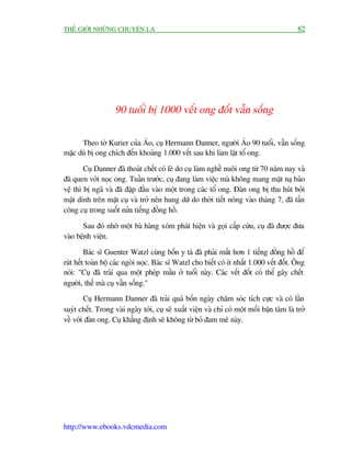 THÏË GIÚÁI NHÛÄNG CHUYÏÅN LAÅ                                                               82




                    90 tuöíi bõ 1000 vïët ong àöët vêîn söëng

      Theo túâ Kurier cuãa AÁo, cuå Hermann Danner, ngûúâi AÁo 90 tuöíi, vêîn söëng
mùåc duâ bõ ong chñch àïën khoaãng 1.000 vïët sau khi laâm lêåt töí ong.

        Cuå Danner àaä thoaát chïët coá leä do cuå laâm nghïì nuöi ong tûâ 70 nùm nay vaâ
àaä quen vúái noåc ong. Tuêìn trûúác, cuå àang laâm viïåc maâ khöng mang mùåt naå baão
vïå thò bõ ngaä vaâ àaä àêåp àêìu vaâo möåt trong caác töí ong. Àaân ong bõ thu huát búãi
mêåt dñnh trïn mùåt cuå vaâ trúã nïn hung dûä do thúâi tiïët noáng vaâo thaáng 7, àaä têën
cöng cuå trong suöët nûãa tiïëng àöìng höì.

       Sau àoá nhúâ möåt baâ haâng xoám phaát hiïån vaâ goåi cêëp cûáu, cuå àaä àûúåc àûa
vaâo bïånh viïån.

         Baác sô Guenter Watzl cuâng böën y taá àaä phaãi mêët hún 1 tiïëng àöìng höì àïí
ruát hïët toaân böå caác ngoâi noåc. Baác sô Watzl cho biïët coá ñt nhêët 1.000 vïët àöët. Öng
noái: "Cuå àaä traãi qua möåt pheáp mêìu úã tuöíi naây. Caác vïët àöët coá thïí gêy chïët
ngûúâi, thïë maâ cuå vêîn söëng."
        Cuå Hermann Danner àaä traãi quaã böën ngaây chùm soác tñch cûåc vaâ coá lêìn
suyát chïët. Trong vaâi ngaây túái, cuå seä xuêët viïån vaâ chó coá möåt möëi bêån têm laâ trúã
vïì vúái àaân ong. Cuå khùèng àõnh seä khöng tûâ boã àam mï naây.




http://www.ebooks.vdcmedia.com
 
