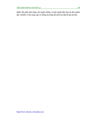 THÏË GIÚÁI NHÛÄNG CHUYÏÅN LAÅ                                                       84

nhêìm lêîn giûäa tinh truâng cuãa nguúâi chöìng vaâ möåt ngûúâi àaân öng da àen ngûúâi
göëc Antilles. Cuöëi cuâng cùåp vúå chöìng da trùæng àaä nuöi hai àûáa beá gaái da àen.




http://www.ebooks.vdcmedia.com
 