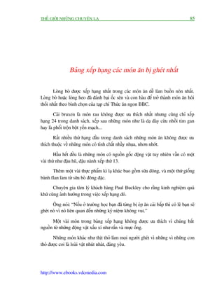 THÏË GIÚÁI NHÛÄNG CHUYÏÅN LAÅ                                                              85




                 Baãng xïëp haång caác moán ùn bõ gheát nhêët

        Loâng boâ àûúåc xïëp haång nhêët trong caác moán ùn dïî laâm buöìn nön nhêët.
Loâng boâ hoùåc loâng heo àaä àaánh baåi öëc sïn vaâ con haâu àïí trúã thaânh moán ùn höi
thöëi nhêët theo bònh choån cuãa taåp chñ Thûác ùn ngon BBC.

        Caãi bruxen laâ moán rau khöng àûúåc ûa thñch nhêët nhûng cuäng chó xïëp
haång 24 trong danh saách, xïëp sau nhûäng moán nhû laâ daå daây cûâu nhöìi tim gan
hay laâ phöíi tröån böåt yïën maåch...

       Rêët nhiïìu thûá haång àêìu trong danh saách nhûäng moán ùn khöng àûúåc ûa
thñch thuöåc vïì nhûäng moán coá tñnh chêët nhêìy nhuåa, nhún nhúát.

        Hêìu hïët àïìu laâ nhûäng moán coá nguöìn göëc àöång vêåt tuy nhiïn vêîn coá möåt
vaâi thûá nhû àêåu huä, àêåu naânh xïëp thûá 13.
       Thïm möåt vaâi thûåc phêím kò laå khaác bao göìm sûäa àöng, vaâ möåt thûá giöëng
baánh flan laâm tûâ sûäa boâ àöng àùåc.
       Chuyïn gia têm lyá khaách haâng Paul Buckley cho rùçng kinh nghiïåm quaá
khûá cuäng aãnh hûúãng trong viïåc xïëp haång àoá.

       Öng noái: “Nïëu úã trûúâng hoåc baån àaä tûâng bõ eáp ùn caãi bùæp thò coá leä baån seä
gheát noá vò noá liïn quan àïën nhûäng kyã niïåm khöng vui.”

      Möåt vaâi moán trong baãng xïëp haång khöng àûúåc ûa thñch vò chuáng bùæt
nguöìn tûâ nhûäng àöång vêåt xêëu xñ nhû rùæn vaâ mûåc öëng.

       Nhûäng moán khaác nhû thõt thoã laâm moåi ngûúâi gheát vò nhûäng vò nhûäng con
thoã àûúåc coi laâ loaâi vêåt nhuát nhaát, àaáng yïu.




http://www.ebooks.vdcmedia.com
 