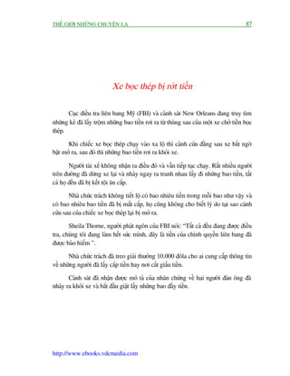 THÏË GIÚÁI NHÛÄNG CHUYÏÅN LAÅ                                                              87




                            Xe boåc theáp bõ rúát tiïìn

       Cuåc àiïìu tra liïn bang Myä (FBI) vaâ caãnh saát New Orleans àang truy tòm
nhûäng keã àaä lêëy tröåm nhûäng bao tiïìn rúi ra tûâ thuâng sau cuãa möåt xe chúã tiïìn boåc
theáp.

       Khi chiïëc xe boåc theáp chaåy vaâo xa löå thò caánh cûãa àùçng sau xe bêët ngúâ
bêåt múã ra, sau àoá thò nhûäng bao tiïìn rúi ra khoãi xe.

        Ngûúâi taâi xïë khöng nhêån ra àiïìu àoá vaâ vêîn tiïëp tuåc chaåy. Rêët nhiïìu ngûúâi
trïn àûúâng àaä dûâng xe laåi vaâ nhaãy ngay ra tranh nhau lêëy ài nhûäng bao tiïìn, têët
caã hoå àïìu àaä bõ kïët töåi ùn cùæp.

       Nhaâ chûác traách khöng tiïët löå coá bao nhiïu tiïìn trong möîi bao nhû vêåy vaâ
coá bao nhiïu bao tiïìn àaä bõ mêët cùæp, hoå cuäng khöng cho biïët lyá do taåi sao caánh
cûãa sau cuãa chiïëc xe boåc theáp laåi bõ múã ra.

       Sheila Thorne, ngûúâi phaát ngön cuãa FBI noái: “Têët caã àïìu àang àûúåc àiïìu
tra, chuáng töi àang laâm hïët sûác mònh, àêy laâ tiïìn cuãa chñnh quyïìn liïn bang àaä
àûúåc baão hiïím ”.

       Nhaâ chûác traách àaä treo giaãi thûúãng 10.000 àöla cho ai cung cêëp thöng tin
vïì nhûäng ngûúâi àaä lêëy cùæp tiïìn hay núi cêët giêëu tiïìn.

       Caãnh saát àaä nhêån àûúåc mö taã cuãa nhên chûáng vïì hai ngûúâi àaân öng àaä
nhaãy ra khoãi xe vaâ bùæt àêìu giêåt lêëy nhûäng bao àêìy tiïìn.




http://www.ebooks.vdcmedia.com
 