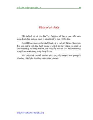 THÏË GIÚÁI NHÛÄNG CHUYÏÅN LAÅ                                                            88




                               Baánh mò coá chuöåt

      Möåt loâ baánh mò taåi vuâng Búâ Têy, Palestine, àaä laâm ra möåt chiïëc baánh
trong àoá coá chûáa möåt con chuöåt bõ nêëu chñn àaä bõ phaåt 10.000 àöla.
       Arnold Kouvenhoven, chuã cuãa loâ baánh mò bõ buöåc töåi àaä laâm baánh trong
àiïìu kiïån mêët vïå sinh. Caác thanh tra cuãa súã y tïë àaä tòm thêëy nhûäng con chuöåt vaâ
cön truâng khùæp núi trong loâ baánh, núi cung cêëp baánh mò cho bïånh viïån trung
ûúng Kelowna vaâ nhûäng trung têm y tïë khaác.
       Nhaâ chûác traách cho biïët loâ baánh mò àaä àûúåc têíy truâng vaâ hiïån giúâ ngûúâi
tiïu duâng coá thïí yïn têm duâng nhûäng chiïëc baánh mò.




http://www.ebooks.vdcmedia.com
 