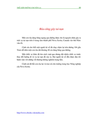 THÏË GIÚÁI NHÛÄNG CHUYÏÅN LAÅ                                                         89




                               Ruâa cuäng gêy tai naån

        Möåt con ruâa àang bùng ngang qua àûúâng àûúåc cho laâ nguyïn nhên gêy ra
möåt vuå tai naån trïn úã trung têm thaânh phöë Nova Scotia, Canada vaâo thûá Nùm
vûâa röìi.

      Caãnh saát cho biïët möåt ngûúâi taâi xïë àaä chaåy chêåm laåi trïn àûúâng 104 gêìn
Truro àïí nhòn möåt con ruâa daâi khoaãng 40 cm àang bùng qua àûúâng.

       Möåt chiïëc xe khaác àaä tòm caách vûúåt qua nhûng àöåt nhiïn chiïëc xe trûúác
thay àöíi hûúáng ài vaâ vuå tai naån àaä xaãy ra. Hai ngûúâi taâi xïë àïìu àûúåc àûa túái
bïånh viïån vúái nhûäng vïët thûúng khöng nghiïm troång lùæm.

      Caãnh saát àaä bùæt con ruâa laåi vaâ trao noá cho trûúâng trung hoåc Nöng nghiïåp
cuãa Nova Scotia.




http://www.ebooks.vdcmedia.com
 