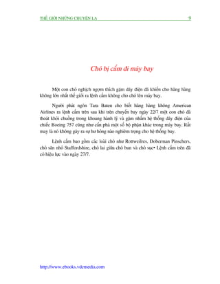 THÏË GIÚÁI NHÛÄNG CHUYÏÅN LAÅ                                                        9




                             Choá bõ cêëm ài maáy bay

     Möåt con choá nghõch ngúåm thñch gùåm dêy àiïån àaä khiïën cho haäng haâng
khöng lúán nhêët thïë giúái ra lïånh cêëm khöng cho choá lïn maáy bay.

       Ngûúâi phaát ngön Tara Baten cho biïët haäng haâng khöng American
Airlines ra lïånh cêëm trïn sau khi trïn chuyïën bay ngaây 22/7 möåt con choá àaä
thoaát khoãi chuöìng trong khoang haânh lyá vaâ gùåm nhêëm hïå thöëng dêy àiïån cuãa
chiïëc Boeing 757 cuäng nhû cùæn phaá möåt söë böå phêån khaác trong maáy bay. Rêët
may laâ noá khöng gêy ra sûå hû hoãng naâo nghiïm troång cho hïå thöëng bay.

        Lïånh cêëm bao göìm caác loaâi choá nhû Rottweilres, Doberman Pinschers,
choá sùn nhoã Staffordshire, choá lai giûäa choá bun vaâ choá suåc… Lïånh cêëm trïn àaä
coá hiïåu lûåc vaâo ngaây 27/7.




http://www.ebooks.vdcmedia.com
 