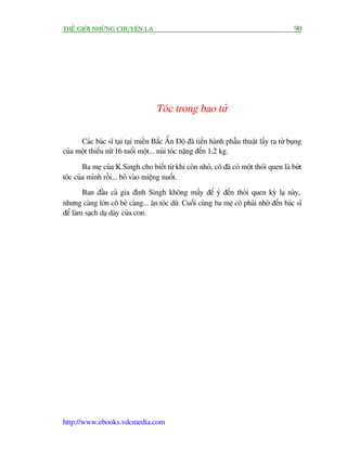 THÏË GIÚÁI NHÛÄNG CHUYÏÅN LAÅ                                                              90




                                    Toác trong bao tûã

      Caác baác sô taåi taåi miïìn Bùæc ÊËn Àöå àaä tiïën haânh phêîu thuêåt lêëy ra tûâ buång
cuãa möåt thiïëu nûä 16 tuöíi möåt... nuái toác nùång àïën 1,2 kg.

        Ba meå cuãa K.Singh cho biïët tûâ khi coân nhoã, cö àaä coá möåt thoái quen laâ bûát
toác cuãa mònh röìi... boã vaâo miïång nuöët.
        Ban àêìu caã gia àònh Singh khöng mêëy àïí yá àïën thoái quen kyâ laå naây,
nhûng caâng lúán cö beá caâng... ùn toác dûä. Cuöëi cuâng ba meå cö phaãi nhúâ àïën baác sô
àïí laâm saåch daå daây cuãa con.




http://www.ebooks.vdcmedia.com
 