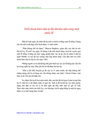 THÏË GIÚÁI NHÛÄNG CHUYÏÅN LAÅ                                                              91




          Tröën thoaát khoãi nhaâ tuâ lêìn thûá hai nhúâ cuâng möåt
                              chiïëc löî

       Möåt keã tònh nghi saát nhên àaä laåi tröën ra khoãi tuâ bùçng möåt löî höíng úã haâng
raâo maâ anh ta àaä tûâng tröën thoaát àûúåc 11 nùm trûúác.
        “Thêåt khöng thïí tin àûúåc”, Marron Hopkins, giaám àöëc cuãa nhaâ tuâ noái.
David Ivy 30 tuöíi vaâo ngaây 16 thaáng 5 àaä tröën thoaát bùçng caách boâ xuyïn qua
möåt löî höíng úã haâng raâo bao xung quanh khu vûåc tûå do cuãa tuâ nhên úã nhaâ tuâ
quêån Shelby vaâ sau àoá leo xuöëng möåt öëng thoaát nûúác. Lêìn àêìu tiïn Ivy tröën
thoaát khoãi nhaâ tuâ naây laâ vaâo nùm 1991.
        Nhûäng ngûúâi coi tuâ àaä khöng thïí giaãi thñch taåi sao caái löî höíng kia vêîn töìn
taåi trong ngêìn êëy nùm. Bêy giúâ thò noá àaä àûúåc bõt kñn laåi.
        “Nïëu ai àoá biïët chuyïån gò àaä xaãy ra 11 nùm trûúác, thò thêåt khöng thïí
tûúãng tûúång nöíi laâ caái haâng raâo vêîn khöng àûúåc sûãa chûäa”, Chuck Fisher, möåt
luêåt sû do Toaâ aán chó àõnh noái.

       Ivy àûúåc thaã tûå do hai nùm trûúác àêy sau khi àaä traãi qua 8 nùm trong baãn
aán 31 nùm tuâ vò töåi àaánh cûúáp vaâ ngöå saát. Anh ta àaä bõ bùæt laåi vaâo nùm ngoaái,
àang chúâ àûa ra xeát xûã vò bõ tònh nghi àaä bùæn chïët möåt cö gaái 25 tuöíi.
Theo nhaâ chûác traách cho biïët Ivy, cao khoaãng 1m76 nùång 68kg laâ möåt keã nguy
hiïím vaâ coá thïí mang theo vuä khñ.




http://www.ebooks.vdcmedia.com
 
