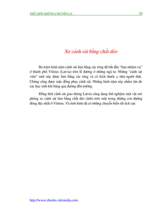 THÏË GIÚÁI NHÛÄNG CHUYÏÅN LAÅ                                                         93




                           Xe caãnh saát bùçng chêët deão

        Ba trùm hònh nöåm caãnh saát laâm bùçng caác töng àaä bùæt àêìu “laâm nhiïåm vuå”
úã thaânh phöë Vilnius (Latvia) trïn lïì àûúâng úã nhûäng ngaä tû. Nhûäng “caãnh saát
viïn” múái naây àûúåc laâm bùçng caác töng vaâ coá kñch thûúác y nhû ngûúâi thêåt.
Chuáng cuäng àûúåc mùåc àöìng phuåc caãnh saát. Nhûäng hònh nöåm naây nhùçm rùn àe
caác hoåc sinh khi bùng qua àûúâng àïën trûúâng.

      Àöìng thúâi caãnh saát giao thöng Latvia cuäng àang thûã nghiïåm möåt vêåt mö
phoãng xe caãnh saát laâm bùçng chêët deão (aãnh) trïn möåt trong nhûäng con àûúâng
àöng àuác nhêët úã Vilnius. Vaâ tònh hònh àaä coá nhûäng chuyïín biïën rêët tñch cûåc




http://www.ebooks.vdcmedia.com
 