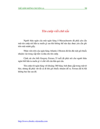 THÏË GIÚÁI NHÛÄNG CHUYÏÅN LAÅ                                                         94




                              Tïn cûúáp viïët chûä xêëu

       Ngûúâi thêu ngên cuãa möåt ngên haâng úã Massachusetts àaä phaãi yïu cêìu
möåt tïn cûúáp noái hùæn ta muöën gò sau khi khöng thïí naâo àoåc àûúåc yïu cêìu ghi
trïn möåt maãnh giêëy.

      Nhên viïn trïn cuãa ngên haâng Atlantic úã Boston àaä leán àuát möåt goái thuöëc
nhuöåm vaâo trong xêëp tiïìn vaâ àûa cho tïn cûúáp.

      Caãnh saát cho biïët Gregory Ferrara 33 tuöíi àaä phaãi noái cho ngûúâi thêu
ngên biïët hùæn ta muöën gò vò chûä viïët cuãa hùæn quaá xêëu.

       Tïn cûúáp rúâi ngên haâng vúái khoaãng 380 baãng Anh àûúåc gêëp trong möåt túâ
baáo, nhûng àaä phaãi vûát têët caã ài khi goái thuöëc nhuöåm àöí ra. Ferrara àaä bõ bùæt
khöng bao lêu sau àoá.




http://www.ebooks.vdcmedia.com
 