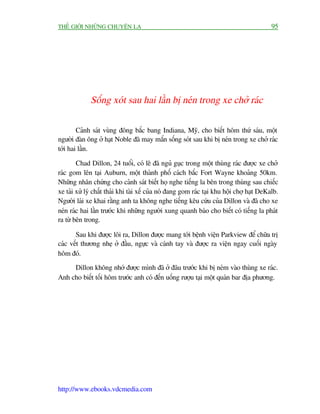 THÏË GIÚÁI NHÛÄNG CHUYÏÅN LAÅ                                                               95




              Söëng xoát sau hai lêìn bõ neán trong xe chúã raác

        Caãnh saát vuâng àöng bùæc bang Indiana, Myä, cho biïët höm thûá saáu, möåt
ngûúâi àaân öng úã haåt Noble àaä may mùæn söëng soát sau khi bõ neán trong xe chúã raác
túái hai lêìn.

        Chad Dillon, 24 tuöíi, coá leä àaä nguã guåc trong möåt thuâng raác àûúåc xe chúã
raác gom lïn taåi Auburn, möåt thaânh phöë caách bùæc Fort Wayne khoaãng 50km.
Nhûäng nhên chûáng cho caãnh saát biïët hoå nghe tiïëng la bïn trong thuâng sau chiïëc
xe taãi xûã lyá chêët thaãi khi taâi xïë cuãa noá àang gom raác taåi khu höåi chúå haåt DeKalb.
Ngûúâi laái xe khai rùçng anh ta khöng nghe tiïëng kïu cûáu cuãa Dillon vaâ àaä cho xe
neán raác hai lêìn trûúác khi nhûäng ngûúâi xung quanh baáo cho biïët coá tiïëng la phaát
ra tûâ bïn trong.

       Sau khi àûúåc löi ra, Dillon àûúåc mang túái bïånh viïån Parkview àïí chûäa trõ
caác vïët thûúng nheå úã àêìu, ngûåc vaâ caánh tay vaâ àûúåc ra viïån ngay cuöëi ngaây
höm àoá.
     Dillon khöng nhúá àûúåc mònh àaä úã àêu trûúác khi bõ neám vaâo thuâng xe raác.
Anh cho biïët töëi höm trûúác anh coá àïën uöëng rûúåu taåi möåt quaán bar àõa phûúng.




http://www.ebooks.vdcmedia.com
 