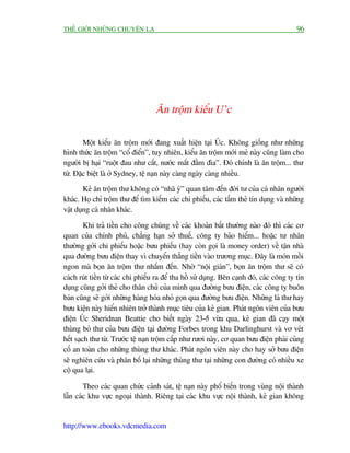 THÏË GIÚÁI NHÛÄNG CHUYÏÅN LAÅ                                                              96




                                    Ùn tröåm kiïíu U’c

        Möåt kiïíu ùn tröåm múái àang xuêët hiïån taåi UÁc. Khöng giöëng nhû nhûäng
hònh thûác ùn tröåm “cöí àiïín”, tuy nhiïn, kiïíu ùn tröåm múái meã naây cuäng laâm cho
ngûúâi bõ haåi “ruöåt àau nhû cùæt, nûúác mùæt àêìm àòa”. Àoá chñnh laâ ùn tröåm... thû
tûâ. Àùåc biïåt laâ úã Sydney, tïå naån naây caâng ngaây caâng nhiïìu.
        Keã ùn tröåm thû khöng coá “nhaä yá” quan têm àïën àúâi tû cuãa caá nhên ngûúâi
khaác. Hoå chó tröåm thû àïí tòm kiïëm caác chi phiïëu, caác têëm theã tñn duång vaâ nhûäng
vêåt duång caá nhên khaác.

         Khi traã tiïìn cho cöng chuáng vïì caác khoaãn bêët thûúâng naâo àoá thò caác cú
quan cuãa chñnh phuã, chùèng haån súã thuïë, cöng ty baão hiïím... hoùåc tû nhên
thûúâng gúãi chi phiïëu hoùåc bûu phiïëu (hay coân goåi laâ money order) vïì têån nhaâ
qua àûúâng bûu àiïån thay vò chuyïín thùèng tiïìn vaâo trûúng muåc. Àêy laâ moán möìi
ngon maâ boån ùn tröåm thû nhùæm àïën. Nhúâ “nöåi giaán”, boån ùn tröåm thû seä coá
caách ruát tiïìn tûâ caác chi phiïëu ra àïí tha höì sûã duång. Bïn caånh àoá, caác cöng ty tñn
duång cuäng gúãi theã cho thên chuã cuãa mònh qua àûúâng bûu àiïån, caác cöng ty buön
baán cuäng seä gúãi nhûäng haâng hoáa nhoã goån qua àûúâng bûu àiïån. Nhûäng laá thû hay
bûu kiïån naây hiïín nhiïn trúã thaânh muåc tiïu cuãa keã gian. Phaát ngön viïn cuãa bûu
àiïån UÁc Sheridnan Beattie cho biïët ngaây 23-5 vûâa qua, keã gian àaä caåy möåt
thuâng boã thû cuãa bûu àiïån taåi àûúâng Forbes trong khu Darlinghurst vaâ vú veát
hïët saåch thû tûâ. Trûúác tïå naån tröåm cùæp nhû rûúi naây, cú quan bûu àiïån phaãi cuãng
cöë an toaân cho nhûäng thuâng thû khaác. Phaát ngön viïn naây cho hay súã bûu àiïån
seä nghiïn cûáu vaâ phên böë laåi nhûäng thuâng thû taåi nhûäng con àûúâng coá nhiïìu xe
cöå qua laåi.

        Theo caác quan chûác caãnh saát, tïå naån naây phöí biïën trong vuâng nöåi thaânh
lêîn caác khu vûåc ngoaåi thaânh. Riïng taåi caác khu vûåc nöåi thaânh, keã gian khöng


http://www.ebooks.vdcmedia.com
 