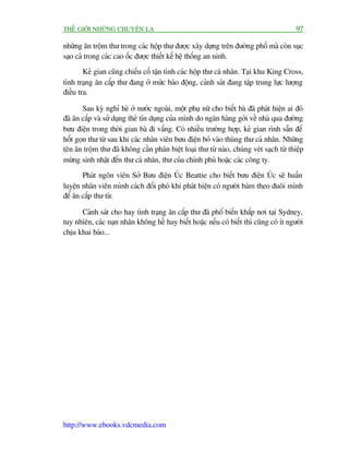 THÏË GIÚÁI NHÛÄNG CHUYÏÅN LAÅ                                                            97

nhûäng ùn tröåm thû trong caác höåp thû àûúåc xêy dûång trïn àûúâng phöë maâ coân suåc
saåo caã trong caác cao öëc àûúåc thiïët kïë hïå thöëng an ninh.
        Keã gian cuäng chiïëu cöë têån tònh caác höåp thû caá nhên. Taåi khu King Cross,
tònh traång ùn cùæp thû àang úã mûác baáo àöång, caãnh saát àang têåp trung lûåc lûúång
àiïìu tra.

        Sau kyâ nghó heâ úã nûúác ngoaâi, möåt phuå nûä cho biïët baâ àaä phaát hiïån ai àoá
àaä ùn cùæp vaâ sûã duång theã tñn duång cuãa mònh do ngên haâng gúãi vïì nhaâ qua àûúâng
bûu àiïån trong thúâi gian baâ ài vùæng. Coá nhiïìu trûúâng húåp, keã gian rònh sùén àïí
höët goån thû tûâ sau khi caác nhên viïn bûu àiïån boã vaâo thuâng thû caá nhên. Nhûäng
tïn ùn tröåm thû àaä khöng cêìn phên biïåt loaåi thû tûâ naâo, chuáng veát saåch tûâ thiïåp
mûâng sinh nhêåt àïën thû caá nhên, thû cuãa chñnh phuã hoùåc caác cöng ty.
       Phaát ngön viïn Súã Bûu àiïån UÁc Beattie cho biïët bûu àiïån UÁc seä huêën
luyïån nhên viïn mònh caách àöëi phoá khi phaát hiïån coá ngûúâi baám theo àuöi mònh
àïí ùn cùæp thû tûâ.

      Caãnh saát cho hay tònh traång ùn cùæp thû àaä phöí biïën khùæp núi taåi Sydney,
tuy nhiïn, caác naån nhên khöng hïì hay biïët hoùåc nïëu coá biïët thò cuäng coá ñt ngûúâi
chõu khai baáo...




http://www.ebooks.vdcmedia.com
 