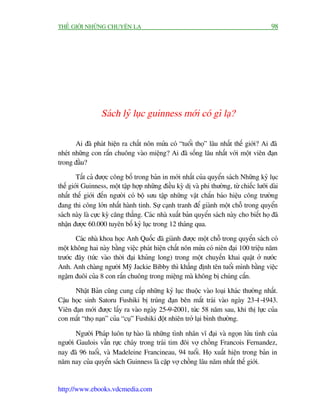 THÏË GIÚÁI NHÛÄNG CHUYÏÅN LAÅ                                                              98




                  Saách lyã luåc guinness múái coá gò laå?

       Ai àaä phaát hiïån ra chêët nön mûãa coá “tuöíi thoå” lêu nhêët thïë giúái? Ai àaä
nheát nhûäng con rùæn chuöng vaâo miïång? Ai àaä söëng lêu nhêët vúái möåt viïn àaån
trong àêìu?

        Têët caã àûúåc cöng böë trong baãn in múái nhêët cuãa quyïín saách Nhûäng kyã luåc
thïë giúái Guinness, möåt têåp húåp nhûäng àiïìu kyâ dõ vaâ phi thûúâng, tûâ chiïëc lûúäi daâi
nhêët thïë giúái àïën ngûúâi coá böå sûu têåp nhûäng vêåt chùæn baáo hiïåu cöng trûúâng
àang thi cöng lúán nhêët haânh tinh. Sûå caånh tranh àïí giaânh möåt chöî trong quyïín
saách naây laâ cûåc kyâ cùng thùèng. Caác nhaâ xuêët baãn quyïín saách naây cho biïët hoå àaä
nhêån àûúåc 60.000 tuyïn böë kyã luåc trong 12 thaáng qua.

       Caác nhaâ khoa hoåc Anh Quöëc àaä giaânh àûúåc möåt chöî trong quyïín saách coá
möåt khöng hai naây bùçng viïåc phaát hiïån chêët nön mûãa coá niïn àaåi 100 triïåu nùm
trûúác àêy (tûác vaâo thúâi àaåi khuãng long) trong möåt chuyïën khai quêåt úã nûúác
Anh. Anh chaâng ngûúâi Myä Jackie Bibby thò khùèng àõnh tïn tuöíi mònh bùçng viïåc
ngêåm àuöi cuãa 8 con rùæn chuöng trong miïång maâ khöng bõ chuáng cùæn.

      Nhêåt Baãn cuäng cung cêëp nhûäng kyã luåc thuöåc vaâo loaåi khaác thûúâng nhêët.
Cêåu hoåc sinh Satoru Fushiki bõ truáng àaån bïn mùæt traái vaâo ngaây 23-1-1943.
Viïn àaån múái àûúåc lêëy ra vaâo ngaây 25-9-2001, tûác 58 nùm sau, khi thõ lûåc cuãa
con mùæt “thoå naån” cuãa “cuå” Fushiki àöåt nhiïn trúã laåi bònh thûúâng.

       Ngûúâi Phaáp luön tûå haâo laâ nhûäng tònh nhên vô àaåi vaâ ngoån lûãa tònh cuãa
ngûúâi Gaulois vêîn rûåc chaáy trong traái tim àöi vúå chöìng Francois Fernandez,
nay àaä 96 tuöíi, vaâ Madeleine Francineau, 94 tuöíi. Hoå xuêët hiïån trong baãn in
nùm nay cuãa quyïín saách Guinness laâ cùåp vúå chöìng lêu nùm nhêët thïë giúái.


http://www.ebooks.vdcmedia.com
 