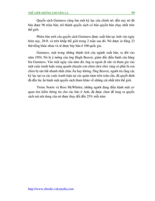 THÏË GIÚÁI NHÛÄNG CHUYÏÅN LAÅ                                                              99

        Quyïín saách Guinness cuäng lûu möåt kyã luåc cuãa chñnh noá: àïën nay noá àaä
baán àûúåc 96 triïåu baãn, trúã thaânh quyïín saách coá baãn quyïìn baán chaåy nhêët trïn
thïë giúái.

         Phiïn baãn múái cuãa quyïín saách Guinness àûúåc xuêët baãn taåi Anh vaâo ngaây
höm nay, 28-9, vaâ trïn khùæp thïë giúái trong 2 tuêìn sau àoá. Noá àûúåc in bùçng 23
thûá tiïëng khaác nhau vaâ seä àûúåc baây baán úã 100 quöëc gia.
        Guinness, möåt trong nhûäng thaânh tñch cuãa ngaânh xuêët baãn, ra àúâi vaâo
nùm 1954. Noá laâ yá tûúãng cuãa öng Hugh Beaver, giaám àöëc àiïìu haânh cuãa haäng
bia Guinness. Vaâo möåt ngaây cuãa nùm àoá, öng ra ngoaâi ài sùn vaâ tham gia vaâo
möåt cuöåc tranh luêån xung quanh chuyïån con chim choi choi vaâng coá phaãi laâ con
chim bõ sùn bùæt nhanh nhêët chêu Êu hay khöng. Öng Beaver, ngûúâi tin rùçng caác
kyã luåc taåo ra caác cuöåc tranh luêån taåi caác quaán rûúåu trïn toaân cêìu, àaä quyïët àõnh
àaä àïën luác êën haânh möåt quyïín saách tham khaão vïì nhûäng caái nhêët trïn thïë giúái.

       Twins Norris vaâ Ross McWhirter, nhûäng ngûúâi àang àiïìu haânh möåt cú
quan tòm kiïëm thöng tin cho caác baáo úã Anh, àaä àûúåc choån àïí tung ra quyïín
saách maâ nöåi dung cuãa noá àûúåc thay àöíi àïën 25% möîi nùm




http://www.ebooks.vdcmedia.com
 
