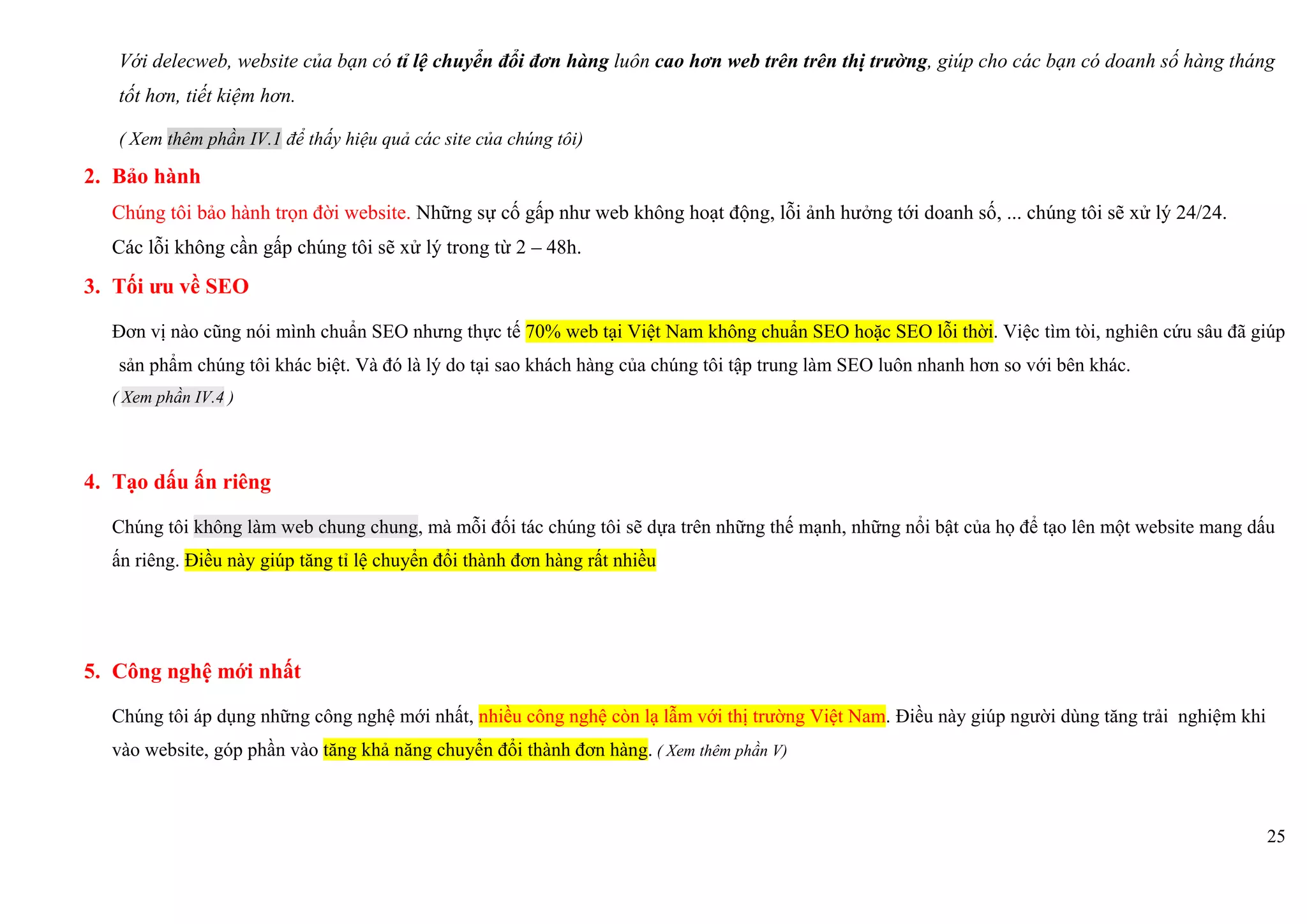 25
Với delecweb, website của bạn có tỉ lệ chuyển đổi đơn hàng luôn cao hơn web trên trên thị trường, giúp cho các bạn có doanh số hàng tháng
tốt hơn, tiết kiệm hơn.
( Xem thêm phần IV.1 để thấy hiệu quả các site của chúng tôi)
2. Bảo hành
Chúng tôi bảo hành trọn đời website. Những sự cố gấp như web không hoạt động, lỗi ảnh hưởng tới doanh số, ... chúng tôi sẽ xử lý 24/24.
Các lỗi không cần gấp chúng tôi sẽ xử lý trong từ 2 – 48h.
3. Tối ưu về SEO
Đơn vị nào cũng nói mình chuẩn SEO nhưng thực tế 70% web tại Việt Nam không chuẩn SEO hoặc SEO lỗi thời. Việc tìm tòi, nghiên cứu sâu đã giúp
sản phẩm chúng tôi khác biệt. Và đó là lý do tại sao khách hàng của chúng tôi tập trung làm SEO luôn nhanh hơn so với bên khác.
( Xem phần IV.4 )
4. Tạo dấu ấn riêng
Chúng tôi không làm web chung chung, mà mỗi đối tác chúng tôi sẽ dựa trên những thế mạnh, những nổi bật của họ để tạo lên một website mang dấu
ấn riêng. Điều này giúp tăng tỉ lệ chuyển đổi thành đơn hàng rất nhiều
5. Công nghệ mới nhất
Chúng tôi áp dụng những công nghệ mới nhất, nhiều công nghệ còn lạ lẫm với thị trường Việt Nam. Điều này giúp người dùng tăng trải nghiệm khi
vào website, góp phần vào tăng khả năng chuyển đổi thành đơn hàng. ( Xem thêm phần V)
 