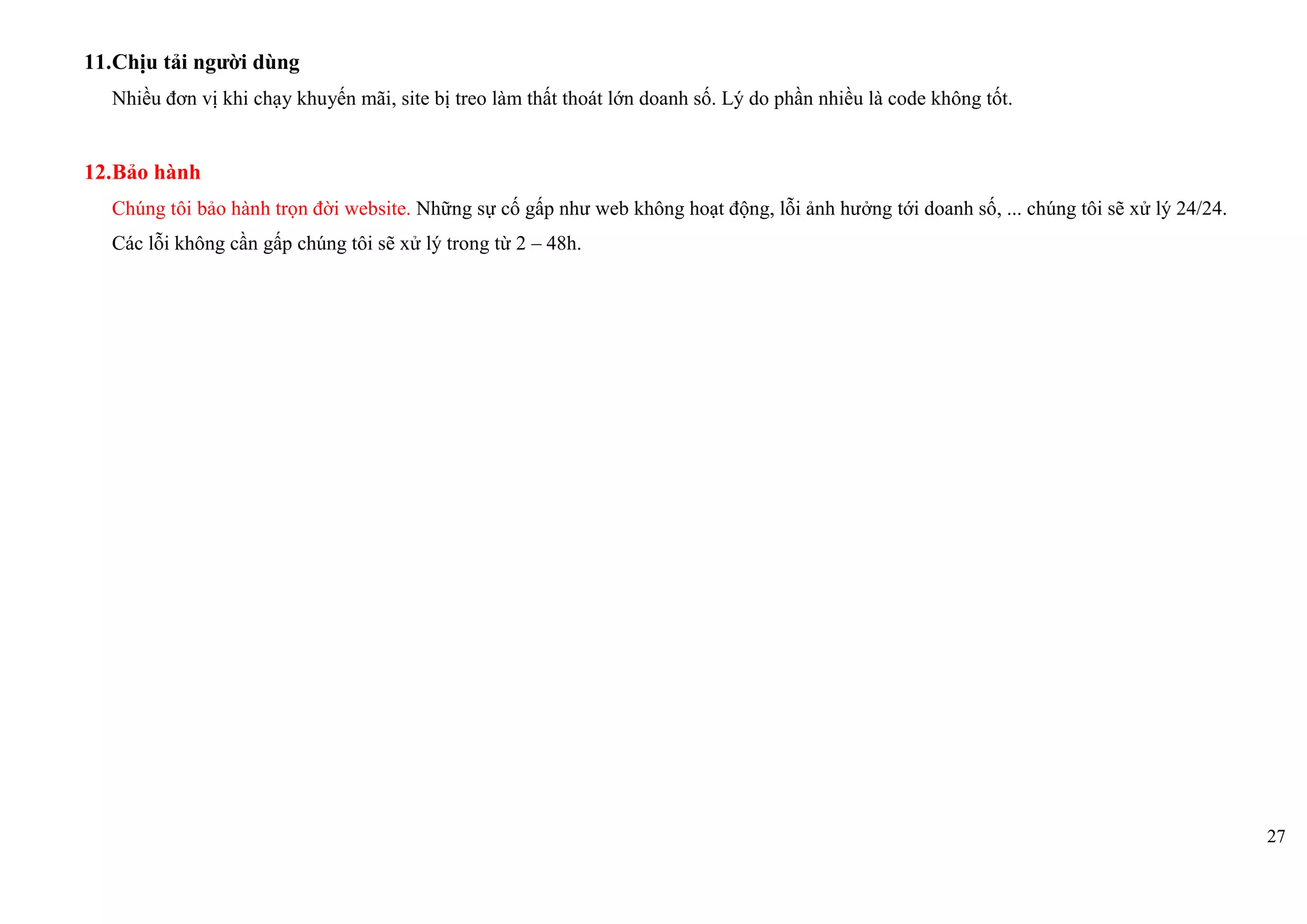 27
11.Chịu tải người dùng
Nhiều đơn vị khi chạy khuyến mãi, site bị treo làm thất thoát lớn doanh số. Lý do phần nhiều là code không tốt.
12.Bảo hành
Chúng tôi bảo hành trọn đời website. Những sự cố gấp như web không hoạt động, lỗi ảnh hưởng tới doanh số, ... chúng tôi sẽ xử lý 24/24.
Các lỗi không cần gấp chúng tôi sẽ xử lý trong từ 2 – 48h.
 