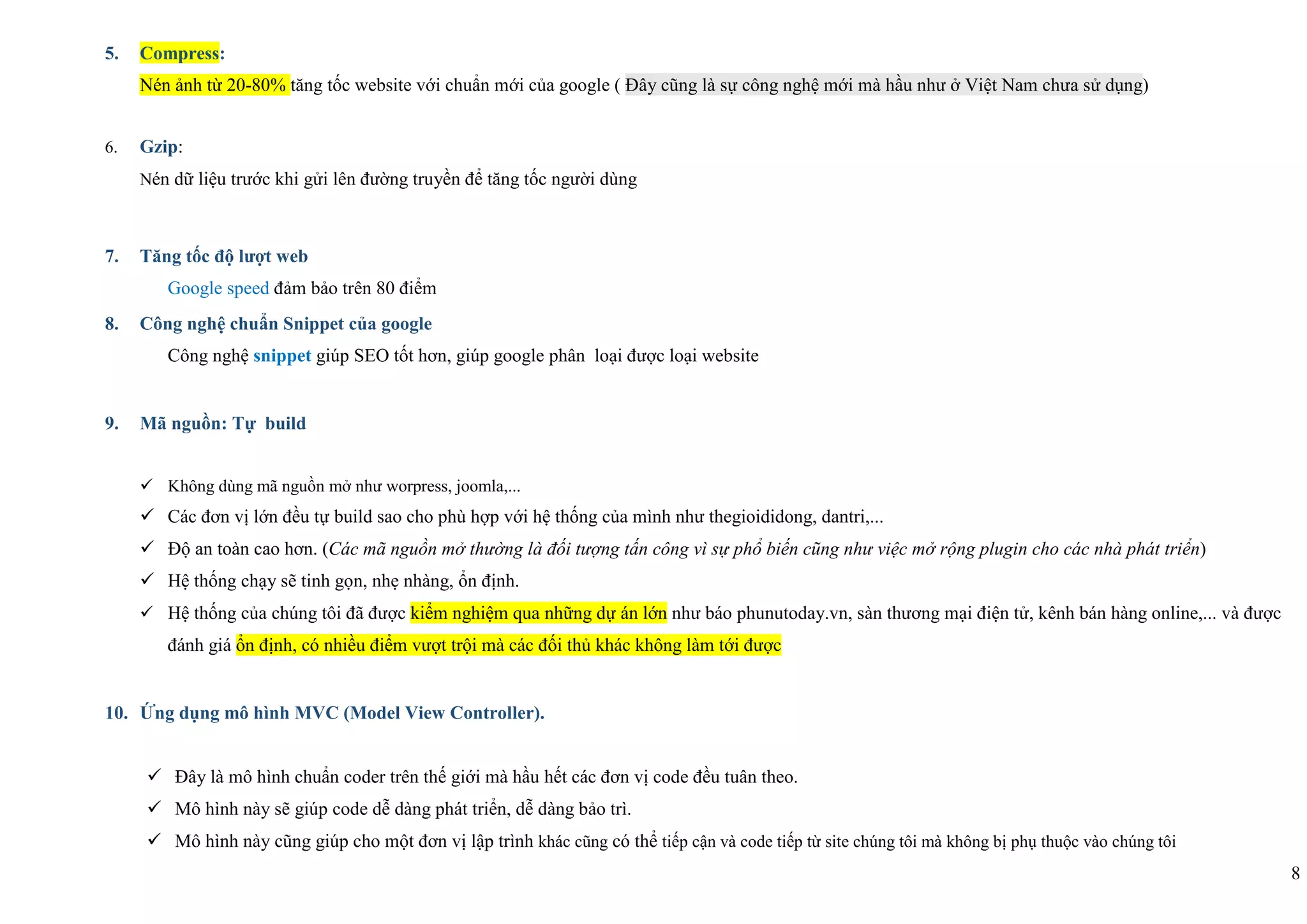 8
5. Compress:
Nén ảnh từ 20-80% tăng tốc website với chuẩn mới của google ( Đây cũng là sự công nghệ mới mà hầu như ở Việt Nam chưa sử dụng)
6. Gzip:
Nén dữ liệu trước khi gửi lên đường truyền để tăng tốc người dùng
7. Tăng tốc độ lượt web
Google speed đảm bảo trên 80 điểm
8. Công nghệ chuẩn Snippet của google
Công nghệ snippet giúp SEO tốt hơn, giúp google phân loại được loại website
9. Mã nguồn: Tự build
 Không dùng mã nguồn mở như worpress, joomla,...
 Các đơn vị lớn đều tự build sao cho phù hợp với hệ thống của mình như thegioididong, dantri,...
 Độ an toàn cao hơn. (Các mã nguồn mở thường là đối tượng tấn công vì sự phổ biến cũng như việc mở rộng plugin cho các nhà phát triển)
 Hệ thống chạy sẽ tinh gọn, nhẹ nhàng, ổn định.
 Hệ thống của chúng tôi đã được kiểm nghiệm qua những dự án lớn như báo phunutoday.vn, sàn thương mại điện tử, kênh bán hàng online,... và được
đánh giá ổn định, có nhiều điểm vượt trội mà các đối thủ khác không làm tới được
10. Ứng dụng mô hình MVC (Model View Controller).
 Đây là mô hình chuẩn coder trên thế giới mà hầu hết các đơn vị code đều tuân theo.
 Mô hình này sẽ giúp code dễ dàng phát triển, dễ dàng bảo trì.
 Mô hình này cũng giúp cho một đơn vị lập trình khác cũng có thể tiếp cận và code tiếp từ site chúng tôi mà không bị phụ thuộc vào chúng tôi
 