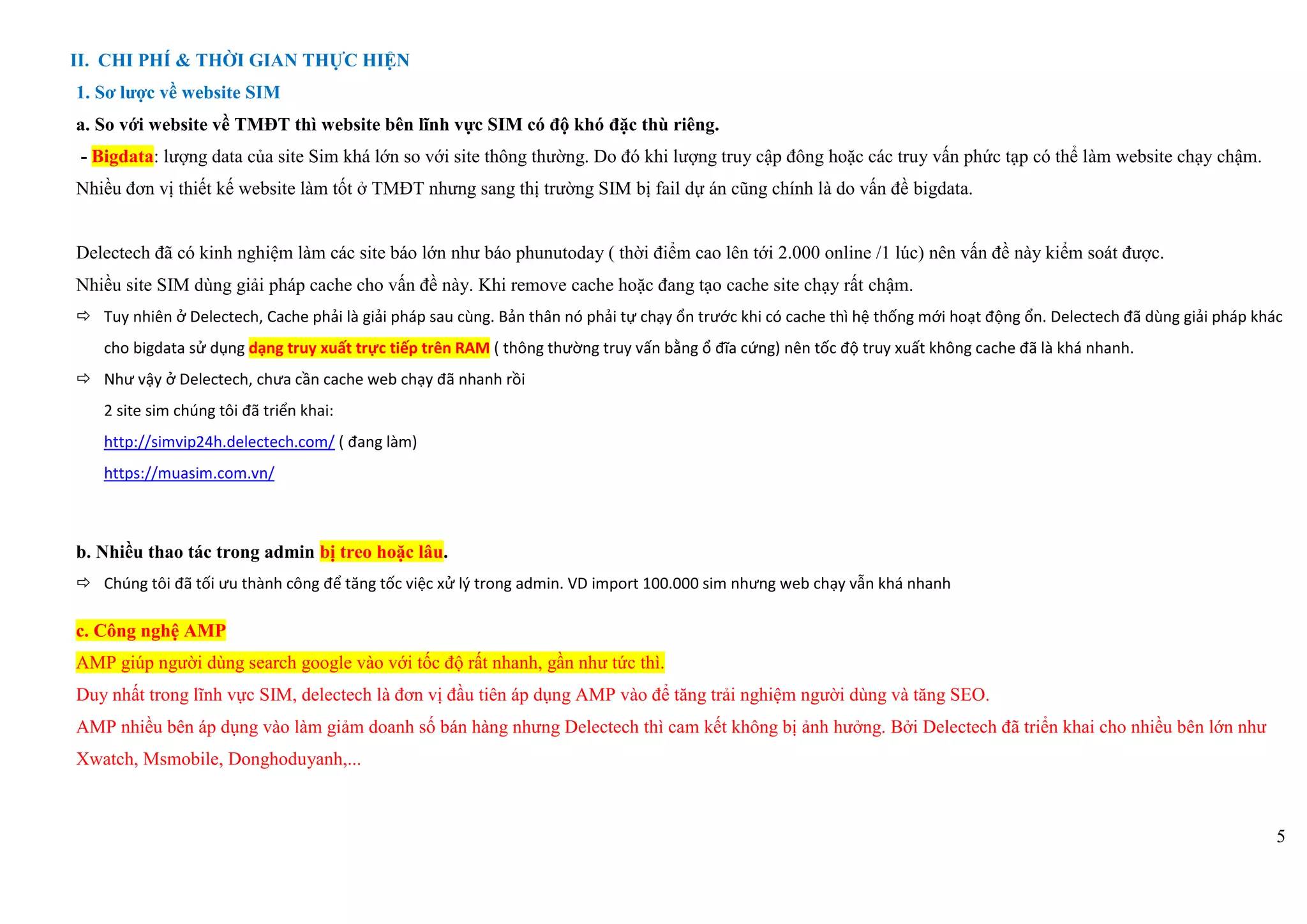 5
II. CHI PHÍ & THỜI GIAN THỰC HIỆN
1. Sơ lược về website SIM
a. So với website về TMĐT thì website bên lĩnh vực SIM có độ khó đặc thù riêng.
- Bigdata: lượng data của site Sim khá lớn so với site thông thường. Do đó khi lượng truy cập đông hoặc các truy vấn phức tạp có thể làm website chạy chậm.
Nhiều đơn vị thiết kế website làm tốt ở TMĐT nhưng sang thị trường SIM bị fail dự án cũng chính là do vấn đề bigdata.
Delectech đã có kinh nghiệm làm các site báo lớn như báo phunutoday ( thời điểm cao lên tới 2.000 online /1 lúc) nên vấn đề này kiểm soát được.
Nhiều site SIM dùng giải pháp cache cho vấn đề này. Khi remove cache hoặc đang tạo cache site chạy rất chậm.
 Tuy nhiên ở Delectech, Cache phải là giải pháp sau cùng. Bản thân nó phải tự chạy ổn trước khi có cache thì hệ thống mới hoạt động ổn. Delectech đã dùng giải pháp khác
cho bigdata sử dụng dạng truy xuất trực tiếp trên RAM ( thông thường truy vấn bằng ổ đĩa cứng) nên tốc độ truy xuất không cache đã là khá nhanh.
 Như vậy ở Delectech, chưa cần cache web chạy đã nhanh rồi
2 site sim chúng tôi đã triển khai:
http://simvip24h.delectech.com/ ( đang làm)
https://muasim.com.vn/
b. Nhiều thao tác trong admin bị treo hoặc lâu.
 Chúng tôi đã tối ưu thành công để tăng tốc việc xử lý trong admin. VD import 100.000 sim nhưng web chạy vẫn khá nhanh
c. Công nghệ AMP
AMP giúp người dùng search google vào với tốc độ rất nhanh, gần như tức thì.
Duy nhất trong lĩnh vực SIM, delectech là đơn vị đầu tiên áp dụng AMP vào để tăng trải nghiệm người dùng và tăng SEO.
AMP nhiều bên áp dụng vào làm giảm doanh số bán hàng nhưng Delectech thì cam kết không bị ảnh hưởng. Bởi Delectech đã triển khai cho nhiều bên lớn như
Xwatch, Msmobile, Donghoduyanh,...
 
