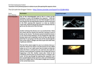 Film Opening Sequence Analysis 
*Comment on the following aspects in relation to your film opening title sequence choice 
The Girl with the Dragon Tattoo - http://www.youtube.com/watch?v=LGZqRniRLXc 
Name: 
Reece Mechan 
My Analysis 
Supporting Images 
Cinematography 
One of the cinematography used in this is a close up this 
technique is used a lot throughout the sequence. I think the 
director has done this because he most likely thought it was the 
best thing for the film opening title sequence. Almost every shot 
in the film’s opening title sequence is a close up. Another 
reason why I think the director has done this is because then we 
get to see the shots sort of like first hand. 
Another technique the director uses is an overhead shot. I think 
the reason why the director has used this is because it sort of 
builds up the tension. The director wanted to build the tension 
so you want to keep watching it. He has changed the angle type 
because when you’re watching it and its all close ups then you 
think that it’s just going to be the same all the way through the 
film so then when it changes and starts to get more faster than 
it grabs your attention . 
The last of the camera angles he uses is an extreme close up. I 
think the director has chosen to do this because he has added 
colour so as it is on a dark screen then he wants to show you 
where the flame is coming from. He could have also made the 
shot be a close up because it could be a clue to what will end up 
happening in the film. Another reason why I think he has 
included an extreme close up is because there is a change in the 
scene. All the way through the opening title sequence it has 
been people/objects being covered in some sort of black thing 
but all of a sudden there is a fire which is bright and in contrast 
to the normal black scenes. 
 