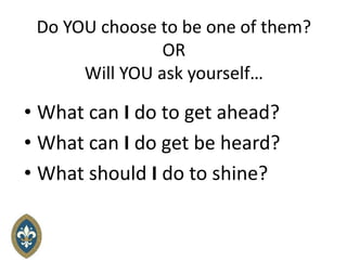 Do YOU choose to be one of them?
OR
Will YOU ask yourself…
• What can I do to get ahead?
• What can I do get be heard?
• What should I do to shine?
 