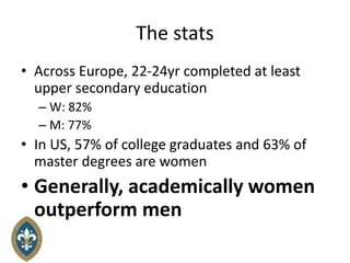 The stats
• Across Europe, 22-24yr completed at least
upper secondary education
– W: 82%
– M: 77%
• In US, 57% of college graduates and 63% of
master degrees are women
• Generally, academically women
outperform men
 