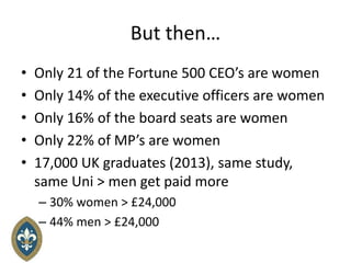 But then…
• Only 21 of the Fortune 500 CEO’s are women
• Only 14% of the executive officers are women
• Only 16% of the board seats are women
• Only 22% of MP’s are women
• 17,000 UK graduates (2013), same study,
same Uni > men get paid more
– 30% women > £24,000
– 44% men > £24,000
 