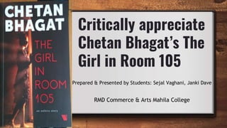 Critically appreciate
Chetan Bhagat’s The
Girl in Room 105
Prepared & Presented by Students: Sejal Vaghani, Janki Dave
RMD Commerce & Arts Mahila College
 