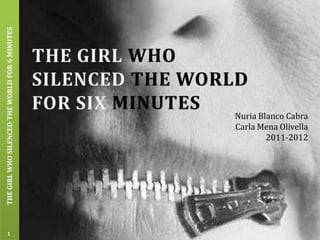 THE GIRL WHO SILENCED THE WORLD FOR 6 MINUTES




                                                Nuria Blanco Cabra
                                                Carla Mena Olivella
                                                        2011-2012




           1
 