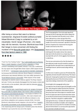 The firstparagraph of the review givingabrief
synopsisof the filmgivinginformationaboutthe
twomain charactersand the actors cast intheir
roles.Below thisisastar rating of the film,
includingthisatthe start of the webpage givesthe
readera tone of the reviewer’s opiniononthe film
whichisimportantto know whenhearingthe
readercommentonthe film.
Mentioningone of the maincharactersitemsof
clothingtellsthe readeralotas the costume
representsthe characterina unique way.For
example thissortof t-shirtsuggests the character
isrebellious.
The review commentsonthe factthisbook has
alreadybeenmade intoafilmandthat people
thoughtthe filmshouldn’tbe remade becauseof
leadingactresses’performance beingnothing
special.
A reference ismade toa previousfilmdirectedby
legendarydirectorDavidFincherbeing‘The Social
Network’showingthe readerthe filmwilllikelybe
highqualitybecause of the directorsprevious
experience beingatestamentof hiscapability.
Finishingthe firstparagraphwithpraise
summarisesthe reviewer’sgeneral thoughtsonthe
film. Informingthe readerthatthe filmhasbeen
made before isimportantinformationbecause
theymay have seenthe original orreadthe novel
the filmisbasedon whichcouldmake themwant
to see the filmmore because the bookwaslargely
popular. The filmssub-genre isaddressedby
statingthe filmhasa ‘whodunnit’elementwhichis
informal butrelatable asreaderswill recognise
that structure,butsays the filmhandlesitsensibly
whichinformsthatitis a seriousandsuspenseful
tone and notcomedicor forced.
 