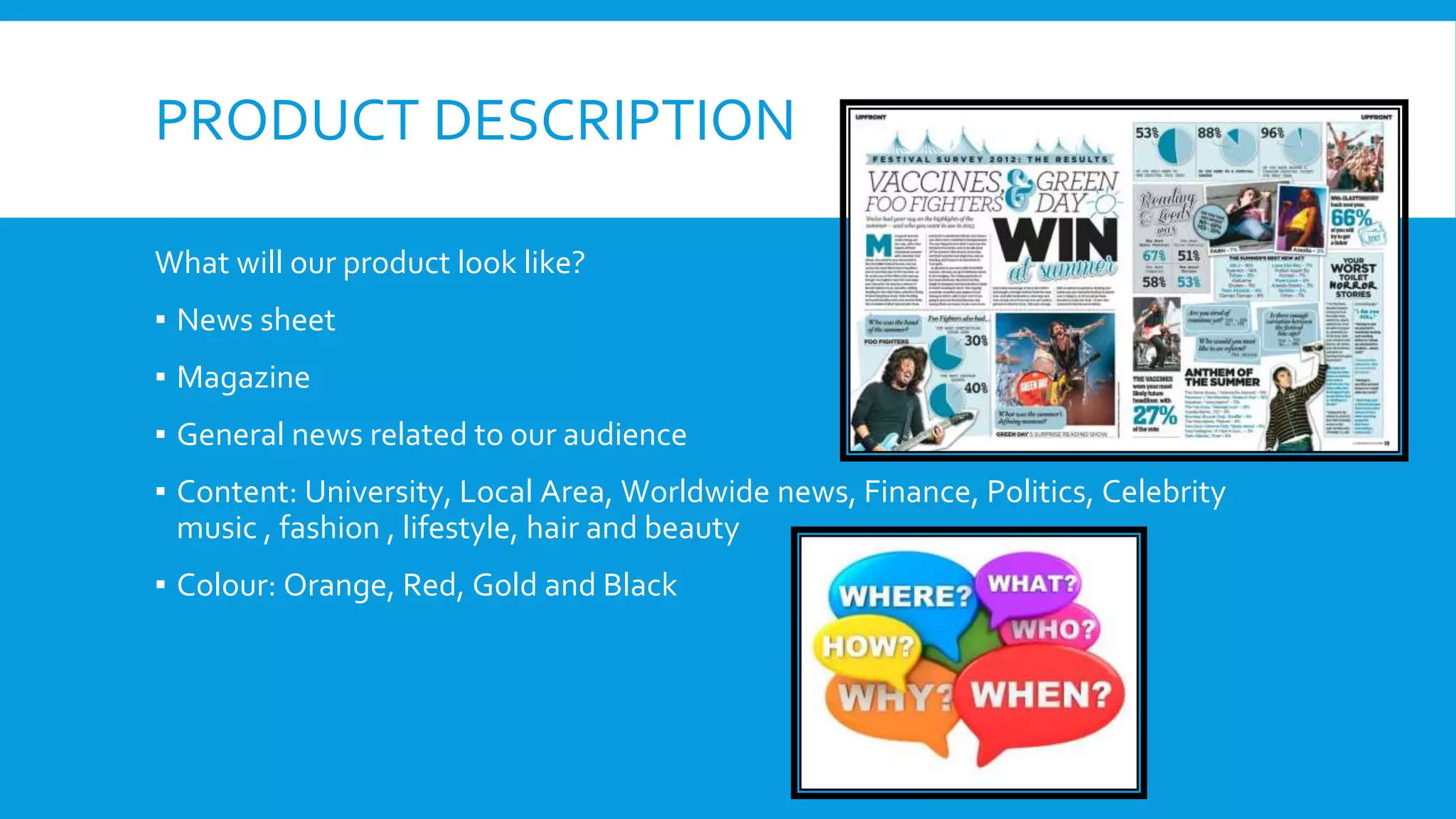PRODUCT DESCRIPTION
What will our product look like?
▪ News sheet
▪ Magazine
▪ General news related to our audience
▪ Content: University, Local Area, Worldwide news, Finance, Politics, Celebrity
music , fashion , lifestyle, hair and beauty
▪ Colour: Orange, Red, Gold and Black
 