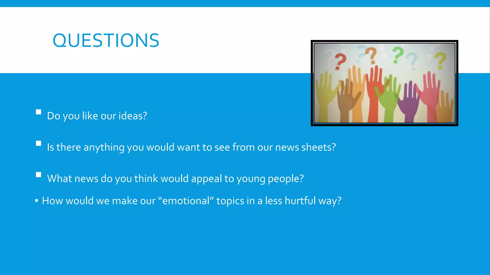 QUESTIONS
▪ Do you like our ideas?
▪ Is there anything you would want to see from our news sheets?
▪ What news do you think would appeal to young people?
▪ How would we make our “emotional” topics in a less hurtful way?
 