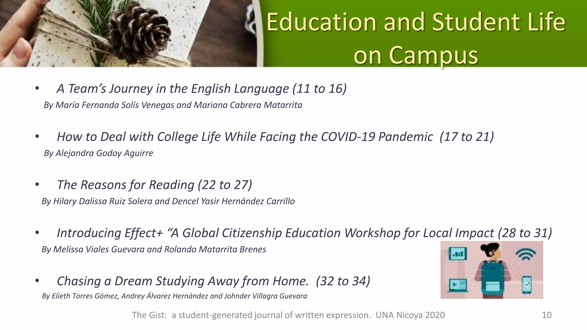 Education and Student Life
on Campus
• A Team’s Journey in the English Language (11 to 16)
By María Fernanda Solís Venegas and Mariana Cabrera Matarrita
• How to Deal with College Life While Facing the COVID-19 Pandemic (17 to 21)
By Alejandra Godoy Aguirre
• The Reasons for Reading (22 to 27)
By Hilary Dalissa Ruiz Solera and Dencel Yasir Hernández Carrillo
• Introducing Effect+ “A Global Citizenship Education Workshop for Local Impact (28 to 31)
By Melissa Viales Guevara and Rolando Matarrita Brenes
• Chasing a Dream Studying Away from Home. (32 to 34)
By Elieth Torres Gómez, Andrey Álvarez Hernández and Johnder Villagra Guevara
The Gist: a student-generated journal of written expression. UNA Nicoya 2020 10
 