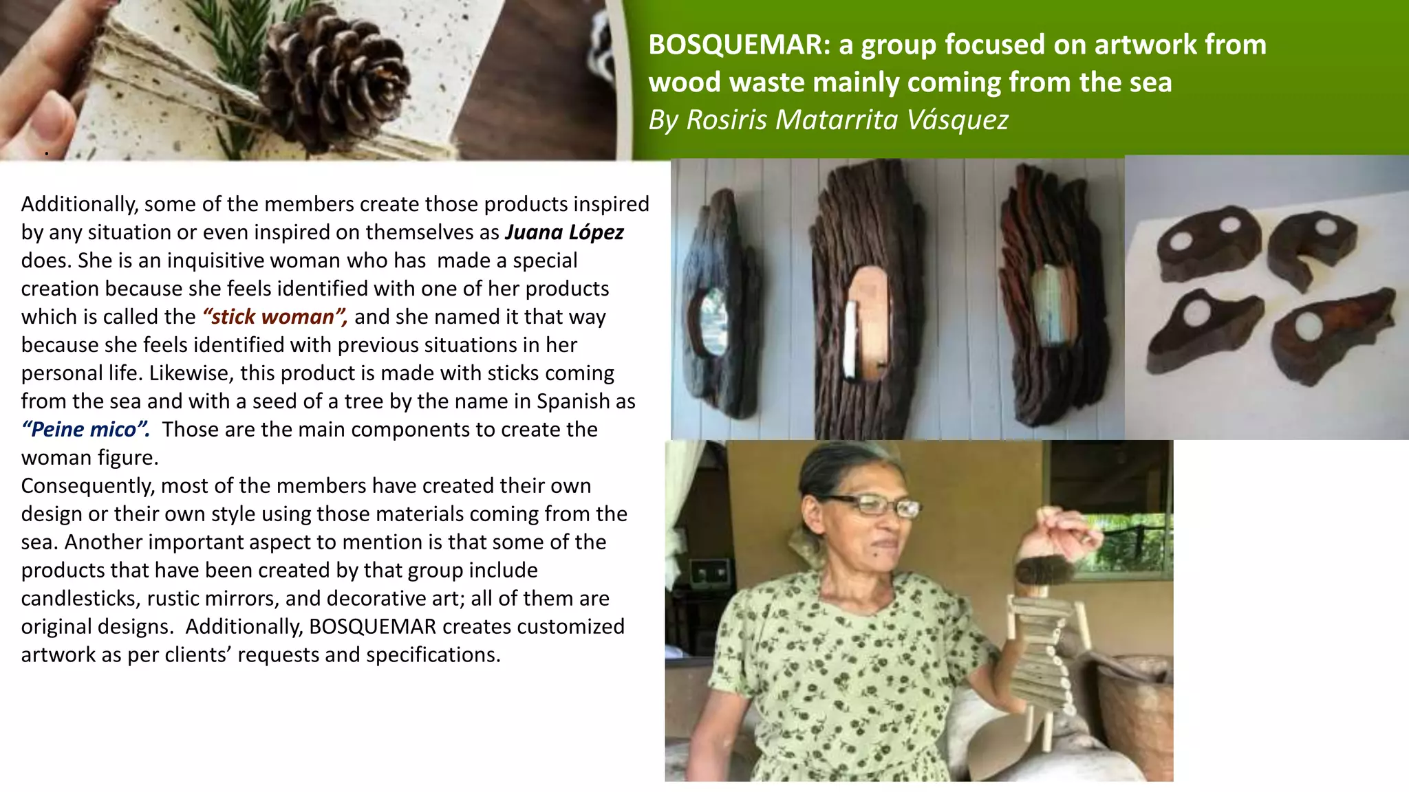 .
Additionally, some of the members create those products inspired
by any situation or even inspired on themselves as Juana López
does. She is an inquisitive woman who has made a special
creation because she feels identified with one of her products
which is called the “stick woman”, and she named it that way
because she feels identified with previous situations in her
personal life. Likewise, this product is made with sticks coming
from the sea and with a seed of a tree by the name in Spanish as
“Peine mico”. Those are the main components to create the
woman figure.
Consequently, most of the members have created their own
design or their own style using those materials coming from the
sea. Another important aspect to mention is that some of the
products that have been created by that group include
candlesticks, rustic mirrors, and decorative art; all of them are
original designs. Additionally, BOSQUEMAR creates customized
artwork as per clients’ requests and specifications.
BOSQUEMAR: a group focused on artwork from
wood waste mainly coming from the sea
By Rosiris Matarrita Vásquez
 