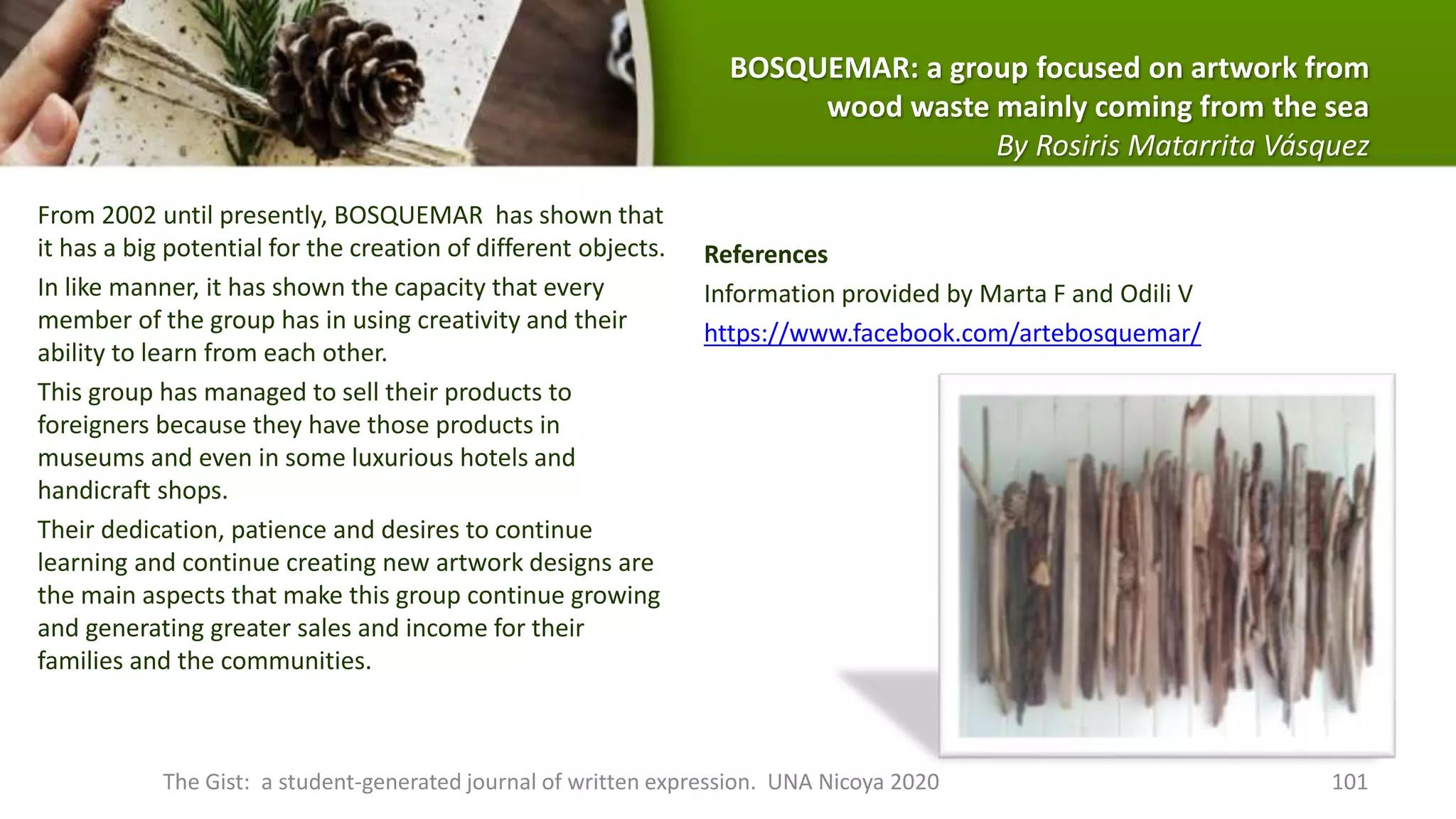 From 2002 until presently, BOSQUEMAR has shown that
it has a big potential for the creation of different objects.
In like manner, it has shown the capacity that every
member of the group has in using creativity and their
ability to learn from each other.
This group has managed to sell their products to
foreigners because they have those products in
museums and even in some luxurious hotels and
handicraft shops.
Their dedication, patience and desires to continue
learning and continue creating new artwork designs are
the main aspects that make this group continue growing
and generating greater sales and income for their
families and the communities.
References
Information provided by Marta F and Odili V
https://www.facebook.com/artebosquemar/
The Gist: a student-generated journal of written expression. UNA Nicoya 2020 101
BOSQUEMAR: a group focused on artwork from
wood waste mainly coming from the sea
By Rosiris Matarrita Vásquez
 