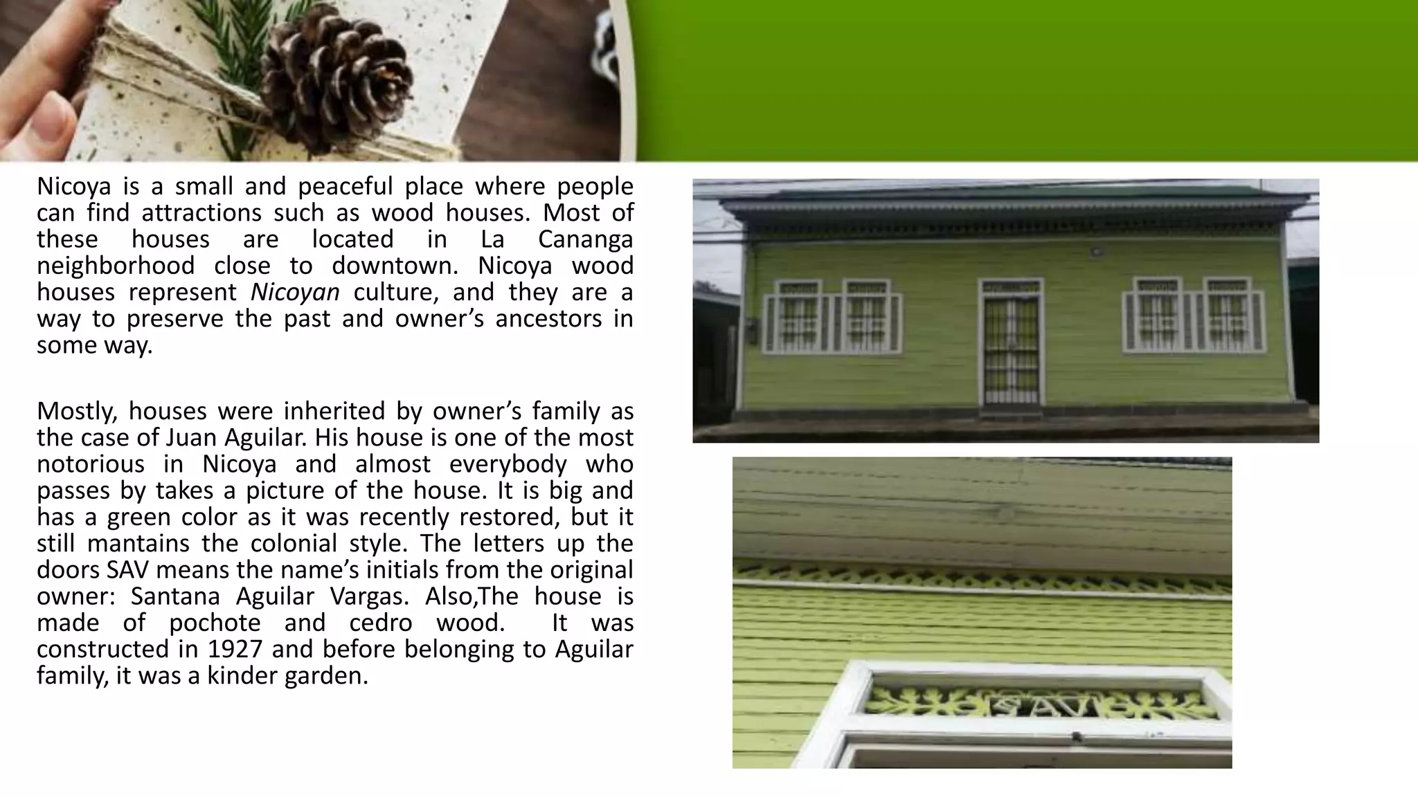 Nicoya is a small and peaceful place where people
can find attractions such as wood houses. Most of
these houses are located in La Cananga
neighborhood close to downtown. Nicoya wood
houses represent Nicoyan culture, and they are a
way to preserve the past and owner’s ancestors in
some way.
Mostly, houses were inherited by owner’s family as
the case of Juan Aguilar. His house is one of the most
notorious in Nicoya and almost everybody who
passes by takes a picture of the house. It is big and
has a green color as it was recently restored, but it
still mantains the colonial style. The letters up the
doors SAV means the name’s initials from the original
owner: Santana Aguilar Vargas. Also,The house is
made of pochote and cedro wood. It was
constructed in 1927 and before belonging to Aguilar
family, it was a kinder garden.
 