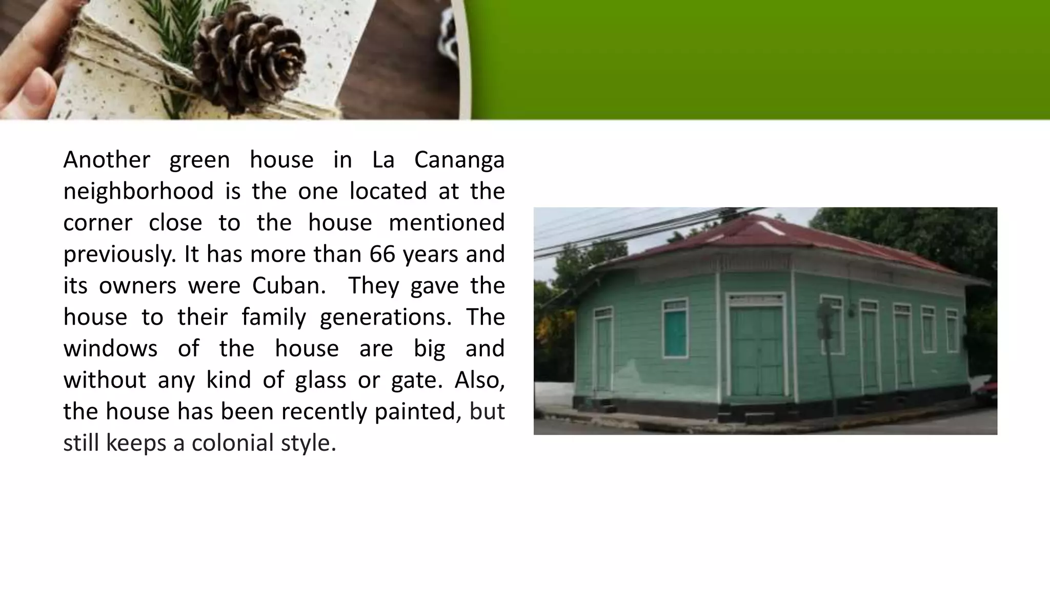 Another green house in La Cananga
neighborhood is the one located at the
corner close to the house mentioned
previously. It has more than 66 years and
its owners were Cuban. They gave the
house to their family generations. The
windows of the house are big and
without any kind of glass or gate. Also,
the house has been recently painted, but
still keeps a colonial style.
 