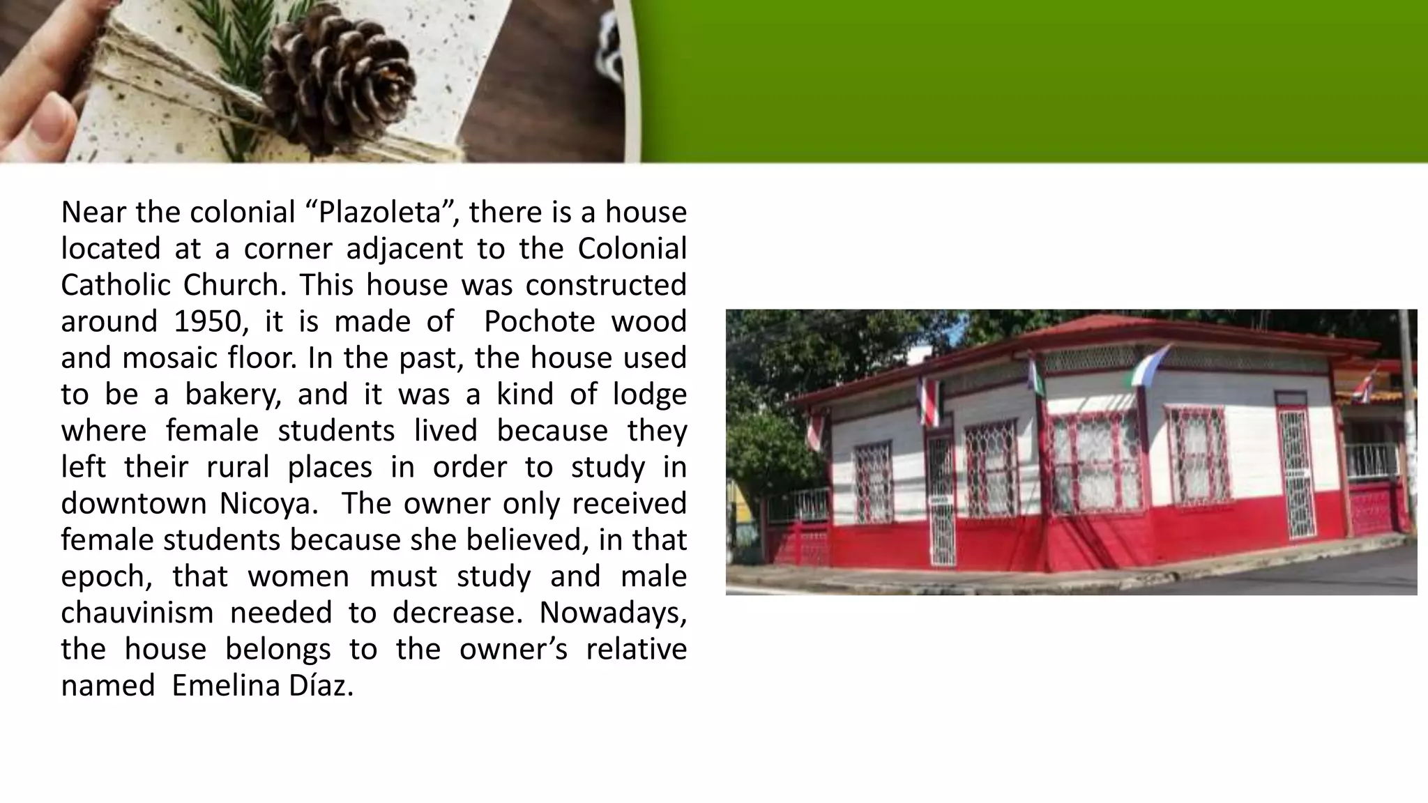 Near the colonial “Plazoleta”, there is a house
located at a corner adjacent to the Colonial
Catholic Church. This house was constructed
around 1950, it is made of Pochote wood
and mosaic floor. In the past, the house used
to be a bakery, and it was a kind of lodge
where female students lived because they
left their rural places in order to study in
downtown Nicoya. The owner only received
female students because she believed, in that
epoch, that women must study and male
chauvinism needed to decrease. Nowadays,
the house belongs to the owner’s relative
named Emelina Díaz.
 