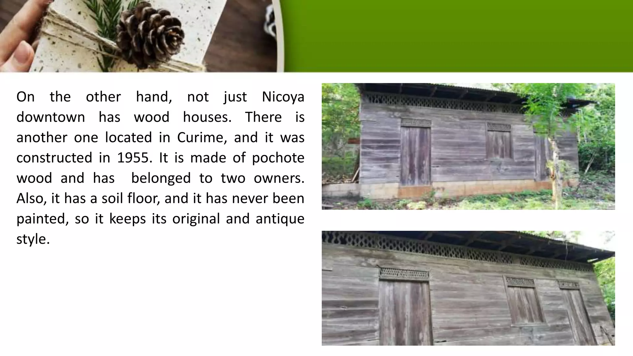 On the other hand, not just Nicoya
downtown has wood houses. There is
another one located in Curime, and it was
constructed in 1955. It is made of pochote
wood and has belonged to two owners.
Also, it has a soil floor, and it has never been
painted, so it keeps its original and antique
style.
 