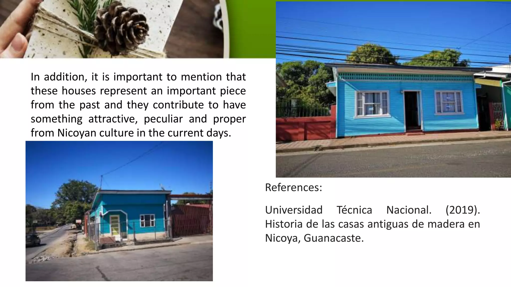 In addition, it is important to mention that
these houses represent an important piece
from the past and they contribute to have
something attractive, peculiar and proper
from Nicoyan culture in the current days.
References:
Universidad Técnica Nacional. (2019).
Historia de las casas antiguas de madera en
Nicoya, Guanacaste.
 