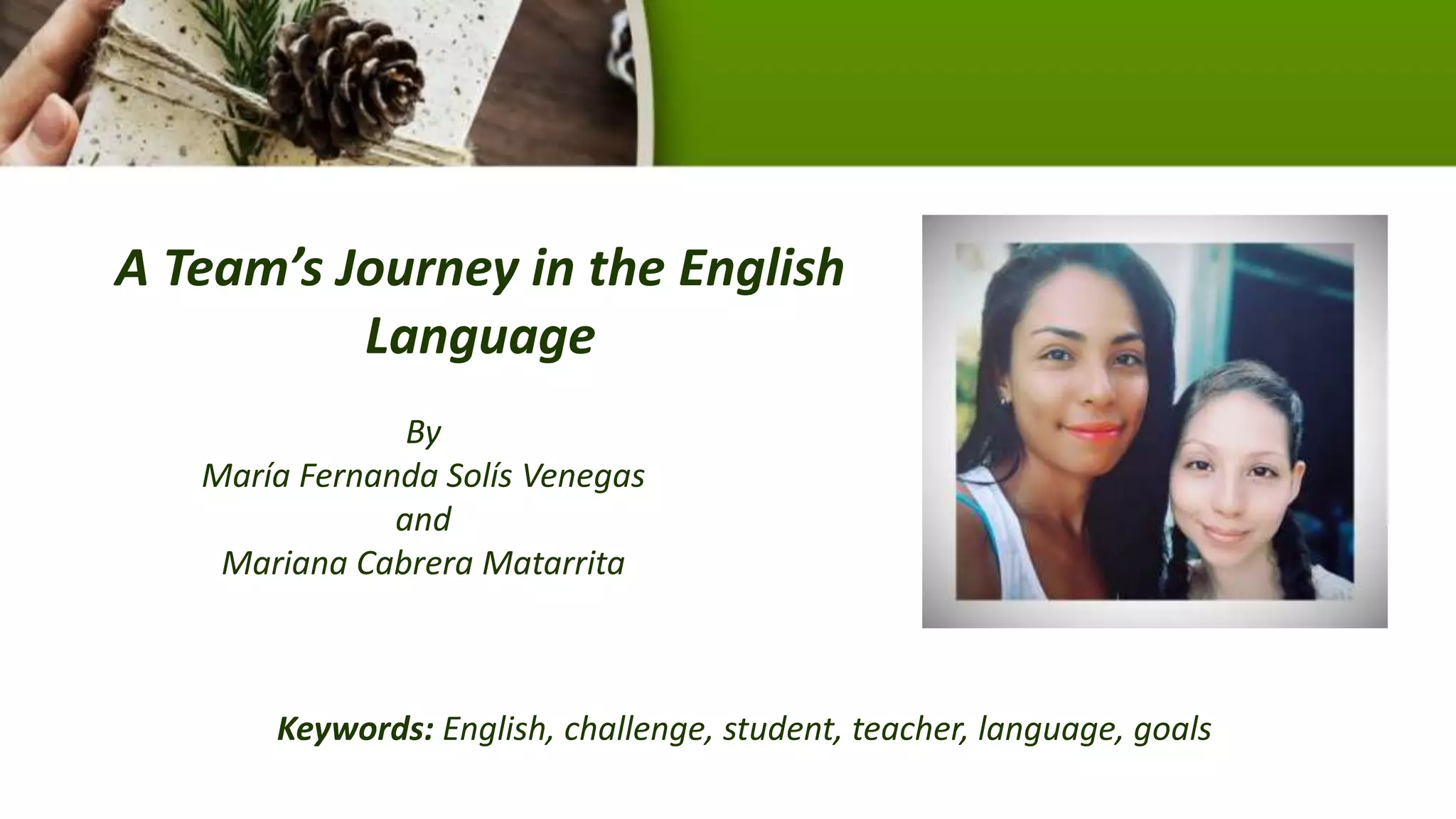 A Team’s Journey in the English
Language
By
María Fernanda Solís Venegas
and
Mariana Cabrera Matarrita
Keywords: English, challenge, student, teacher, language, goals
 