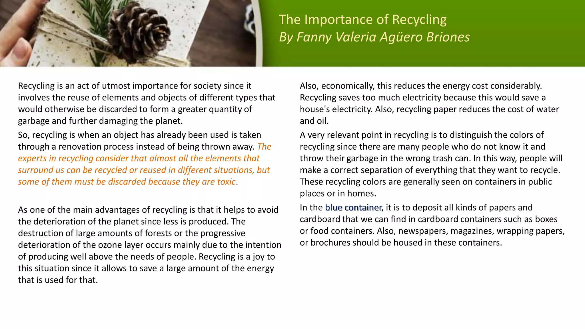 Recycling is an act of utmost importance for society since it
involves the reuse of elements and objects of different types that
would otherwise be discarded to form a greater quantity of
garbage and further damaging the planet.
So, recycling is when an object has already been used is taken
through a renovation process instead of being thrown away. The
experts in recycling consider that almost all the elements that
surround us can be recycled or reused in different situations, but
some of them must be discarded because they are toxic.
As one of the main advantages of recycling is that it helps to avoid
the deterioration of the planet since less is produced. The
destruction of large amounts of forests or the progressive
deterioration of the ozone layer occurs mainly due to the intention
of producing well above the needs of people. Recycling is a joy to
this situation since it allows to save a large amount of the energy
that is used for that.
Also, economically, this reduces the energy cost considerably.
Recycling saves too much electricity because this would save a
house's electricity. Also, recycling paper reduces the cost of water
and oil.
A very relevant point in recycling is to distinguish the colors of
recycling since there are many people who do not know it and
throw their garbage in the wrong trash can. In this way, people will
make a correct separation of everything that they want to recycle.
These recycling colors are generally seen on containers in public
places or in homes.
In the blue container, it is to deposit all kinds of papers and
cardboard that we can find in cardboard containers such as boxes
or food containers. Also, newspapers, magazines, wrapping papers,
or brochures should be housed in these containers.
The Importance of Recycling
By Fanny Valeria Agüero Briones
 