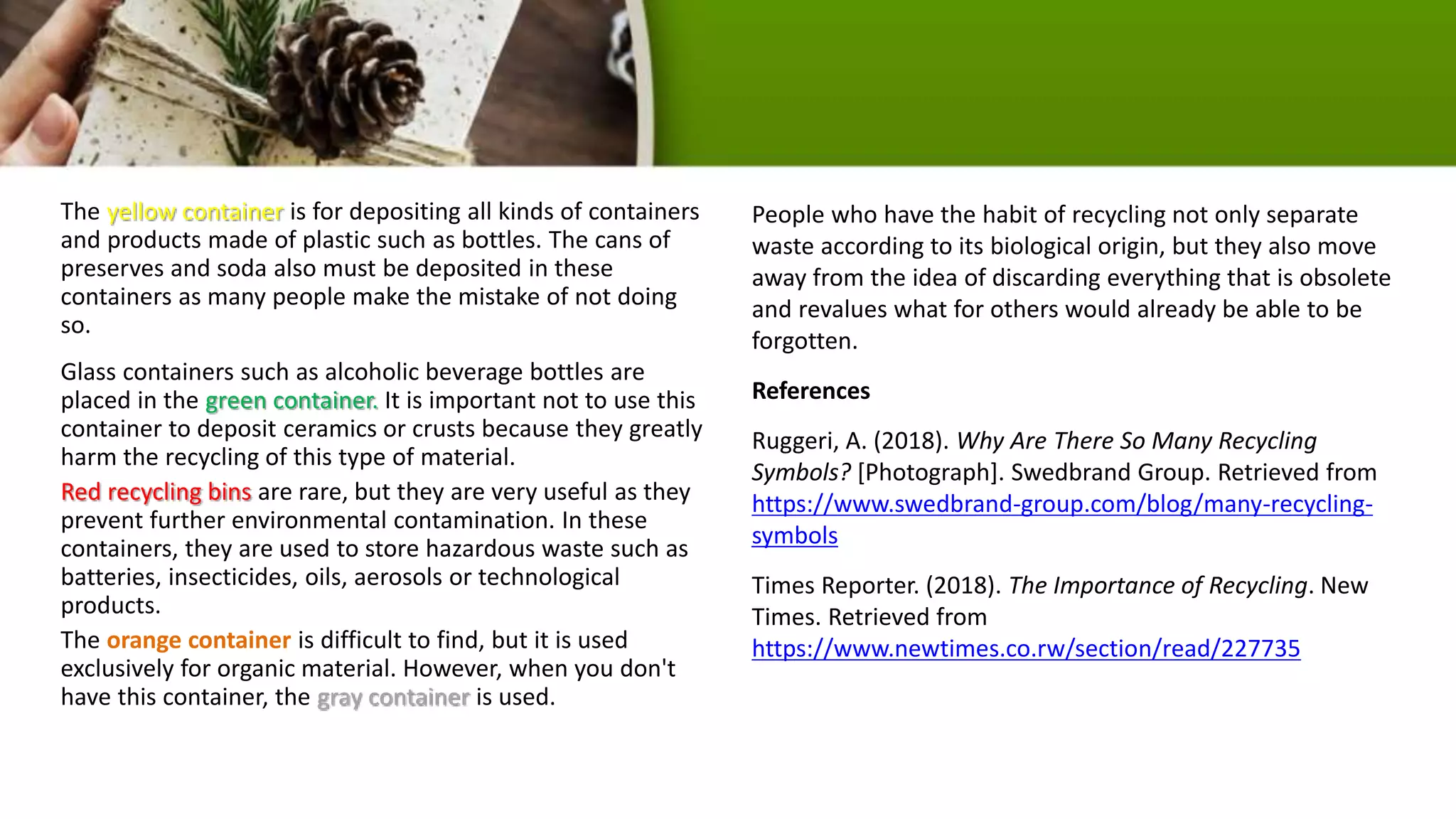 The yellow container is for depositing all kinds of containers
and products made of plastic such as bottles. The cans of
preserves and soda also must be deposited in these
containers as many people make the mistake of not doing
so.
Glass containers such as alcoholic beverage bottles are
placed in the green container. It is important not to use this
container to deposit ceramics or crusts because they greatly
harm the recycling of this type of material.
Red recycling bins are rare, but they are very useful as they
prevent further environmental contamination. In these
containers, they are used to store hazardous waste such as
batteries, insecticides, oils, aerosols or technological
products.
The orange container is difficult to find, but it is used
exclusively for organic material. However, when you don't
have this container, the gray container is used.
People who have the habit of recycling not only separate
waste according to its biological origin, but they also move
away from the idea of ​​discarding everything that is obsolete
and revalues what for others would already be able to be
forgotten.
References
Ruggeri, A. (2018). Why Are There So Many Recycling
Symbols? [Photograph]. Swedbrand Group. Retrieved from
https://www.swedbrand-group.com/blog/many-recycling-
symbols
Times Reporter. (2018). The Importance of Recycling. New
Times. Retrieved from
https://www.newtimes.co.rw/section/read/227735
 