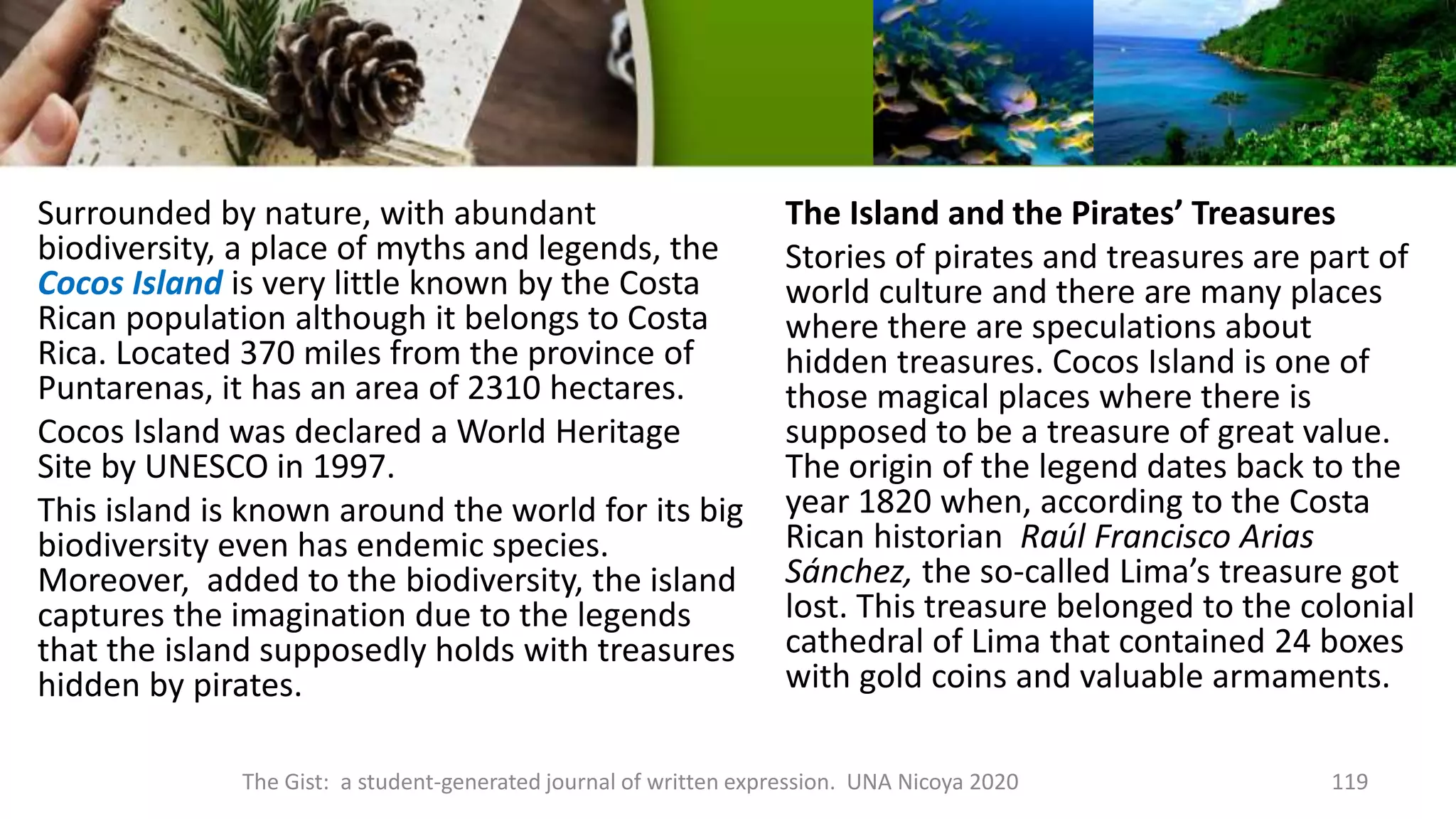 Surrounded by nature, with abundant
biodiversity, a place of myths and legends, the
Cocos Island is very little known by the Costa
Rican population although it belongs to Costa
Rica. Located 370 miles from the province of
Puntarenas, it has an area of 2310 hectares.
Cocos Island was declared a World Heritage
Site by UNESCO in 1997.
This island is known around the world for its big
biodiversity even has endemic species.
Moreover, added to the biodiversity, the island
captures the imagination due to the legends
that the island supposedly holds with treasures
hidden by pirates.
The Island and the Pirates’ Treasures
Stories of pirates and treasures are part of
world culture and there are many places
where there are speculations about
hidden treasures. Cocos Island is one of
those magical places where there is
supposed to be a treasure of great value.
The origin of the legend dates back to the
year 1820 when, according to the Costa
Rican historian Raúl Francisco Arias
Sánchez, the so-called Lima’s treasure got
lost. This treasure belonged to the colonial
cathedral of Lima that contained 24 boxes
with gold coins and valuable armaments.
The Gist: a student-generated journal of written expression. UNA Nicoya 2020 119
 