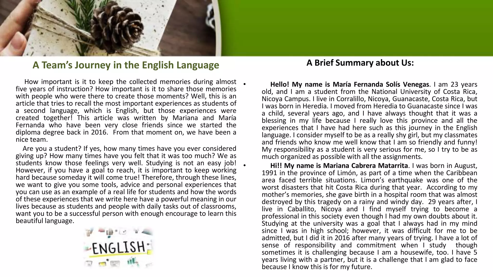 A Team’s Journey in the English Language
How important is it to keep the collected memories during almost
five years of instruction? How important is it to share those memories
with people who were there to create those moments? Well, this is an
article that tries to recall the most important experiences as students of
a second language, which is English, but those experiences were
created together! This article was written by Mariana and María
Fernanda who have been very close friends since we started the
diploma degree back in 2016. From that moment on, we have been a
nice team.
Are you a student? If yes, how many times have you ever considered
giving up? How many times have you felt that it was too much? We as
students know those feelings very well. Studying is not an easy job!
However, if you have a goal to reach, it is important to keep working
hard because someday it will come true! Therefore, through these lines,
we want to give you some tools, advice and personal experiences that
you can use as an example of a real life for students and how the words
of these experiences that we write here have a powerful meaning in our
lives because as students and people with daily tasks out of classrooms,
want you to be a successful person with enough encourage to learn this
beautiful language.
A Brief Summary about Us:
• Hello! My name is María Fernanda Solís Venegas. I am 23 years
old, and I am a student from the National University of Costa Rica,
Nicoya Campus. I live in Corralillo, Nicoya, Guanacaste, Costa Rica, but
I was born in Heredia. I moved from Heredia to Guanacaste since I was
a child, several years ago, and I have always thought that it was a
blessing in my life because I really love this province and all the
experiences that I have had here such as this journey in the English
language. I consider myself to be as a really shy girl, but my classmates
and friends who know me well know that I am so friendly and funny!
My responsibility as a student is very serious for me, so I try to be as
much organized as possible with all the assignments.
• Hi!! My name is Mariana Cabrera Matarrita. I was born in August,
1991 in the province of Limón, as part of a time when the Caribbean
area faced terrible situations. Limon’s earthquake was one of the
worst disasters that hit Costa Rica during that year. According to my
mother’s memories, she gave birth in a hospital room that was almost
destroyed by this tragedy on a rainy and windy day. 29 years after, I
live in Caballito, Nicoya and I find myself trying to become a
professional in this society even though I had my own doubts about it.
Studying at the university was a goal that I always had in my mind
since I was in high school; however, it was difficult for me to be
admitted, but I did it in 2016 after many years of trying. I have a lot of
sense of responsibility and commitment when I study though
sometimes it is challenging because I am a housewife, too. I have 5
years living with a partner, but it is a challenge that I am glad to face
because I know this is for my future.
 