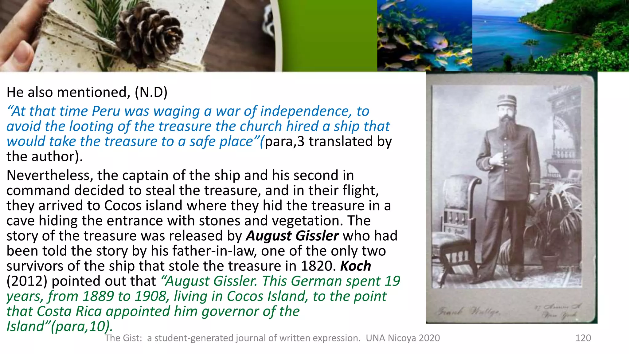 He also mentioned, (N.D)
“At that time Peru was waging a war of independence, to
avoid the looting of the treasure the church hired a ship that
would take the treasure to a safe place”(para,3 translated by
the author).
Nevertheless, the captain of the ship and his second in
command decided to steal the treasure, and in their flight,
they arrived to Cocos island where they hid the treasure in a
cave hiding the entrance with stones and vegetation. The
story of the treasure was released by August Gissler who had
been told the story by his father-in-law, one of the only two
survivors of the ship that stole the treasure in 1820. Koch
(2012) pointed out that “August Gissler. This German spent 19
years, from 1889 to 1908, living in Cocos Island, to the point
that Costa Rica appointed him governor of the
Island”(para,10).
The Gist: a student-generated journal of written expression. UNA Nicoya 2020 120
 