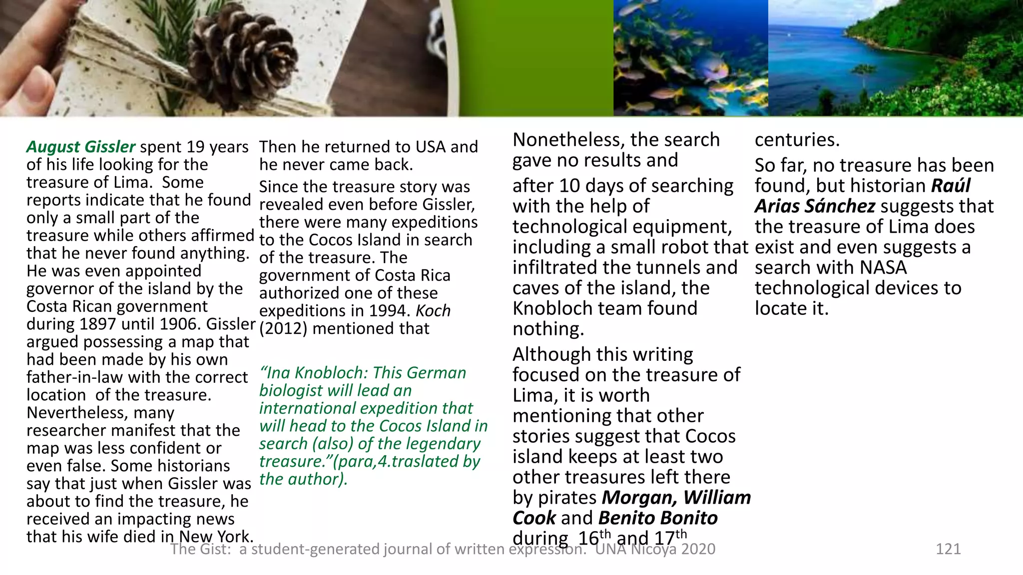 August Gissler spent 19 years
of his life looking for the
treasure of Lima. Some
reports indicate that he found
only a small part of the
treasure while others affirmed
that he never found anything.
He was even appointed
governor of the island by the
Costa Rican government
during 1897 until 1906. Gissler
argued possessing a map that
had been made by his own
father-in-law with the correct
location of the treasure.
Nevertheless, many
researcher manifest that the
map was less confident or
even false. Some historians
say that just when Gissler was
about to find the treasure, he
received an impacting news
that his wife died in New York.
Then he returned to USA and
he never came back.
Since the treasure story was
revealed even before Gissler,
there were many expeditions
to the Cocos Island in search
of the treasure. The
government of Costa Rica
authorized one of these
expeditions in 1994. Koch
(2012) mentioned that
“Ina Knobloch: This German
biologist will lead an
international expedition that
will head to the Cocos Island in
search (also) of the legendary
treasure.”(para,4.traslated by
the author).
The Gist: a student-generated journal of written expression. UNA Nicoya 2020 121
Nonetheless, the search
gave no results and
after 10 days of searching
with the help of
technological equipment,
including a small robot that
infiltrated the tunnels and
caves of the island, the
Knobloch team found
nothing.
Although this writing
focused on the treasure of
Lima, it is worth
mentioning that other
stories suggest that Cocos
island keeps at least two
other treasures left there
by pirates Morgan, William
Cook and Benito Bonito
during 16th and 17th
centuries.
So far, no treasure has been
found, but historian Raúl
Arias Sánchez suggests that
the treasure of Lima does
exist and even suggests a
search with NASA
technological devices to
locate it.
 